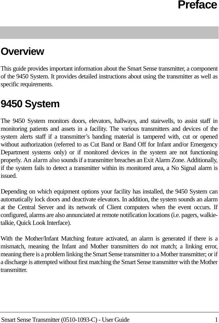 Smart Sense Transmitter (0510-1093-C) - User Guide 1PrefaceOverviewThis guide provides important information about the Smart Sense transmitter, a component of the 9450 System. It provides detailed instructions about using the transmitter as well as specific requirements.9450 System The 9450 System monitors doors, elevators, hallways, and stairwells, to assist staff in monitoring patients and assets in a facility. The various transmitters and devices of the system alerts staff if a transmitter’s banding material is tampered with, cut or opened without authorization (referred to as Cut Band or Band Off for Infant and/or Emergency Department systems only) or if monitored devices in the system are not functioning properly. An alarm also sounds if a transmitter breaches an Exit Alarm Zone. Additionally, if the system fails to detect a transmitter within its monitored area, a No Signal alarm is issued.Depending on which equipment options your facility has installed, the 9450 System can automatically lock doors and deactivate elevators. In addition, the system sounds an alarm at the Central Server and its network of Client computers when the event occurs. If configured, alarms are also annunciated at remote notification locations (i.e. pagers, walkie-talkie, Quick Look Interface).With the Mother/Infant Matching feature activated, an alarm is generated if there is a mismatch, meaning the Infant and Mother transmitters do not match; a linking error, meaning there is a problem linking the Smart Sense transmitter to a Mother transmitter; or if a discharge is attempted without first matching the Smart Sense transmitter with the Mother transmitter.