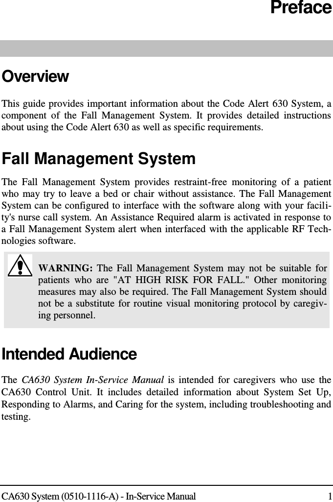  CA630 System (0510-1116-A) - In-Service Manual  1 Preface  Overview This guide provides important information about the Code Alert 630 System, a component  of  the  Fall  Management  System.  It  provides  detailed  instructions about using the Code Alert 630 as well as specific requirements. Fall Management System The  Fall  Management  System  provides  restraint-free  monitoring  of  a  patient who may try to leave a bed or chair without assistance. The Fall Management System can be configured to interface with the software along with your facili-ty&apos;s nurse call system. An Assistance Required alarm is activated in response to a Fall Management System alert when interfaced with the applicable RF Tech-nologies software.  WARNING: The  Fall  Management System may not  be  suitable for patients  who  are  &quot;AT  HIGH  RISK  FOR  FALL.&quot;  Other  monitoring measures may also be required. The Fall Management System should not be a substitute for routine visual monitoring protocol by caregiv-ing personnel. Intended Audience The  CA630 System In-Service  Manual is intended for  caregivers  who use  the CA630  Control  Unit.  It  includes  detailed  information  about  System  Set  Up, Responding to Alarms, and Caring for the system, including troubleshooting and testing.  