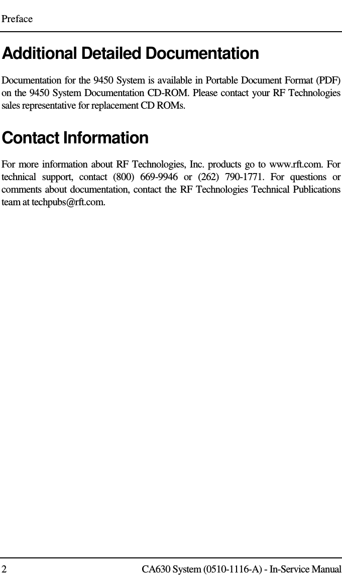 Preface 2  CA630 System (0510-1116-A) - In-Service Manual Additional Detailed Documentation Documentation for the 9450 System is available in Portable Document Format (PDF) on the 9450 System Documentation CD-ROM. Please contact your RF Technologies sales representative for replacement CD ROMs. Contact Information For more information about RF Technologies, Inc. products go to www.rft.com. For technical  support,  contact  (800)  669-9946  or  (262)  790-1771.  For  questions  or comments about documentation, contact the RF Technologies Technical Publications team at techpubs@rft.com.  