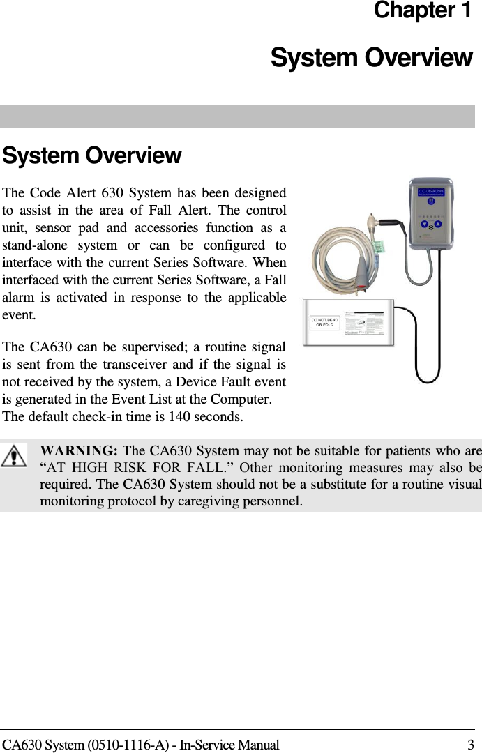  CA630 System (0510-1116-A) - In-Service Manual  3 Chapter 1 System Overview  System Overview The Code Alert 630 System  has been designed to  assist  in  the  area  of  Fall  Alert.  The  control unit,  sensor  pad  and  accessories  function  as  a stand-alone  system  or  can  be  configured  to interface with the current Series Software. When interfaced with the current Series Software, a Fall alarm  is  activated  in  response  to  the  applicable event. The CA630 can be supervised; a routine signal is sent  from the transceiver and if the signal is not received by the system, a Device Fault event is generated in the Event List at the Computer.  The default check-in time is 140 seconds.  WARNING: The CA630 System may not be suitable for patients who are “AT  HIGH  RISK  FOR  FALL.”  Other  monitoring  measures  may  also  be required. The CA630 System should not be a substitute for a routine visual monitoring protocol by caregiving personnel.  