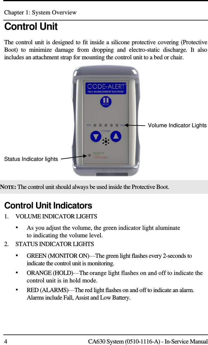 Chapter 1: System Overview 4  CA630 System (0510-1116-A) - In-Service Manual Control Unit The control unit is designed to fit inside a silicone protective covering (Protective Boot)  to  minimize  damage  from  dropping  and  electro-static  discharge.  It  also includes an attachment strap for mounting the control unit to a bed or chair.          Status Indicator lights       Volume Indicator Lights NOTE: The control unit should always be used inside the Protective Boot. Control Unit Indicators 1.    VOLUME INDICATOR LIGHTS • As you adjust the volume, the green indicator light aluminate to indicating the volume level. 2.    STATUS INDICATOR LIGHTS • GREEN (MONITOR ON)—The green light flashes every 2-seconds to indicate the control unit is monitoring. • ORANGE (HOLD)—The orange light flashes on and off to indicate the control unit is in hold mode.  • RED (ALARMS)—The red light flashes on and off to indicate an alarm. Alarms include Fall, Assist and Low Battery. 