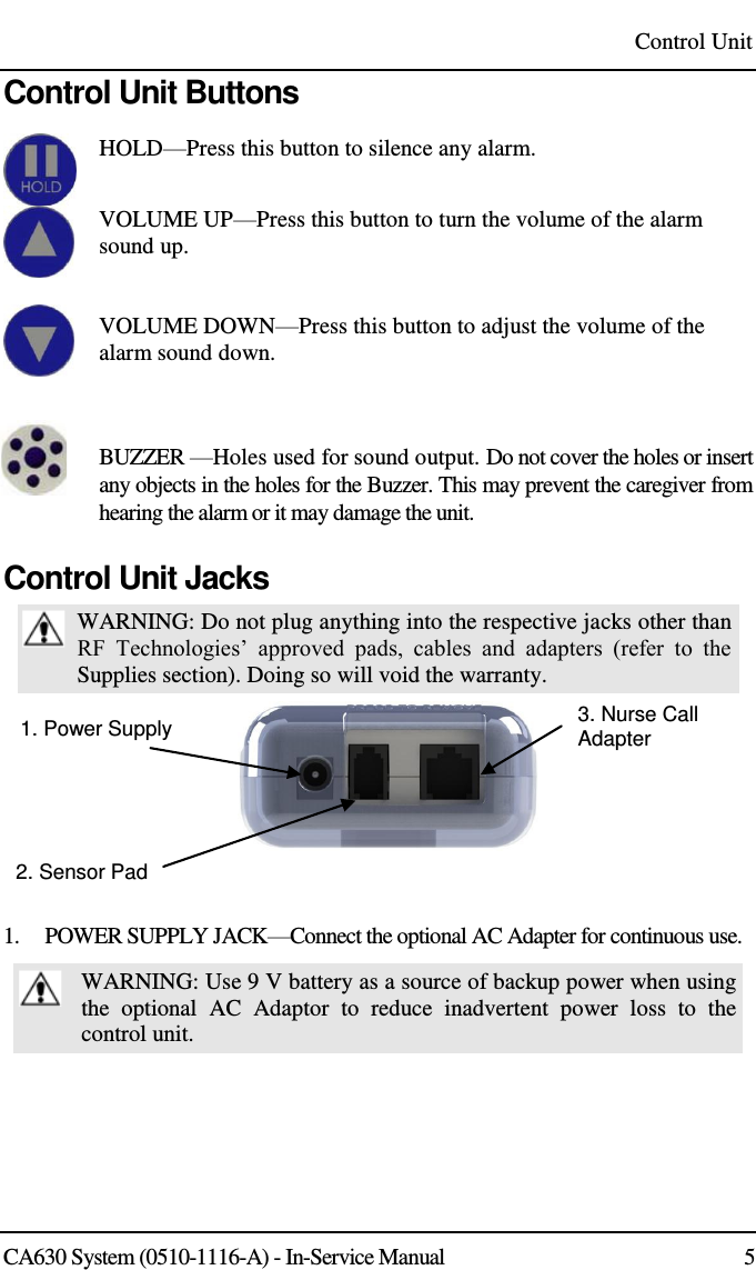 Control Unit CA630 System (0510-1116-A) - In-Service Manual  5 Control Unit Buttons  HOLD—Press this button to silence any alarm.     VOLUME UP—Press this button to turn the volume of the alarm sound up.   VOLUME DOWN—Press this button to adjust the volume of the alarm sound down.    BUZZER —Holes used for sound output. Do not cover the holes or insert any objects in the holes for the Buzzer. This may prevent the caregiver from hearing the alarm or it may damage the unit. Control Unit Jacks  WARNING: Do not plug anything into the respective jacks other than RF  Technologies’  approved  pads,  cables  and  adapters  (refer  to  the Supplies section). Doing so will void the warranty. 1. Power Supply  3. Nurse Call Adapter 2. Sensor Pad  1.    POWER SUPPLY JACK—Connect the optional AC Adapter for continuous use.  WARNING: Use 9 V battery as a source of backup power when using the  optional  AC  Adaptor  to  reduce  inadvertent  power  loss  to  the control unit.  