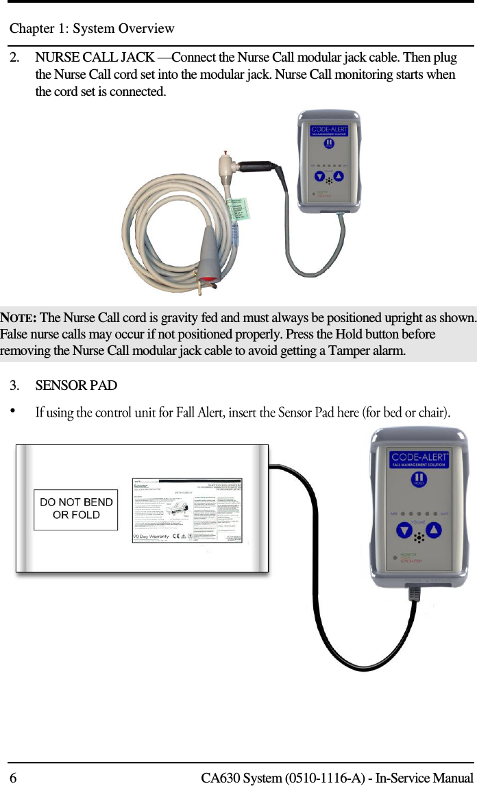 Chapter 1: System Overview 6  CA630 System (0510-1116-A) - In-Service Manual 2.    NURSE CALL JACK —Connect the Nurse Call modular jack cable. Then plug the Nurse Call cord set into the modular jack. Nurse Call monitoring starts when the cord set is connected.   NOTE: The Nurse Call cord is gravity fed and must always be positioned upright as shown. False nurse calls may occur if not positioned properly. Press the Hold button before removing the Nurse Call modular jack cable to avoid getting a Tamper alarm.  3.    SENSOR PAD  •  