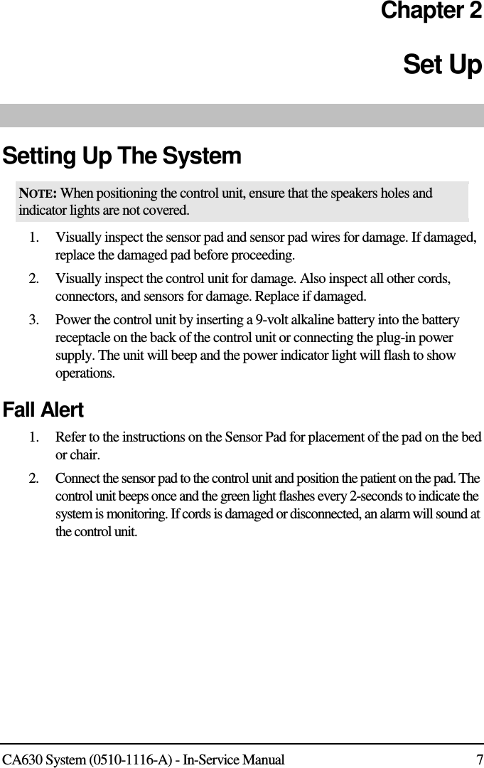  CA630 System (0510-1116-A) - In-Service Manual  7 Chapter 2 Set Up  Setting Up The System NOTE: When positioning the control unit, ensure that the speakers holes and indicator lights are not covered. 1. Visually inspect the sensor pad and sensor pad wires for damage. If damaged, replace the damaged pad before proceeding. 2. Visually inspect the control unit for damage. Also inspect all other cords, connectors, and sensors for damage. Replace if damaged. 3. Power the control unit by inserting a 9-volt alkaline battery into the battery receptacle on the back of the control unit or connecting the plug-in power supply. The unit will beep and the power indicator light will flash to show operations. Fall Alert 1. Refer to the instructions on the Sensor Pad for placement of the pad on the bed or chair. 2. Connect the sensor pad to the control unit and position the patient on the pad. The control unit beeps once and the green light flashes every 2-seconds to indicate the system is monitoring. If cords is damaged or disconnected, an alarm will sound at the control unit. 