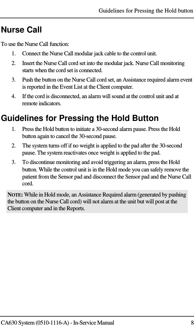 Guidelines for Pressing the Hold button CA630 System (0510-1116-A) - In-Service Manual  8 Nurse Call To use the Nurse Call function: 1. Connect the Nurse Call modular jack cable to the control unit.  2. Insert the Nurse Call cord set into the modular jack. Nurse Call monitoring starts when the cord set is connected.  3. Push the button on the Nurse Call cord set, an Assistance required alarm event is reported in the Event List at the Client computer.  4. If the cord is disconnected, an alarm will sound at the control unit and at remote indicators. Guidelines for Pressing the Hold Button 1. Press the Hold button to initiate a 30-second alarm pause. Press the Hold button again to cancel the 30-second pause. 2. The system turns off if no weight is applied to the pad after the 30-second pause. The system reactivates once weight is applied to the pad. 3. To discontinue monitoring and avoid triggering an alarm, press the Hold button. While the control unit is in the Hold mode you can safely remove the patient from the Sensor pad and disconnect the Sensor pad and the Nurse Call cord.  NOTE: While in Hold mode, an Assistance Required alarm (generated by pushing the button on the Nurse Call cord) will not alarm at the unit but will post at the Client computer and in the Reports.  