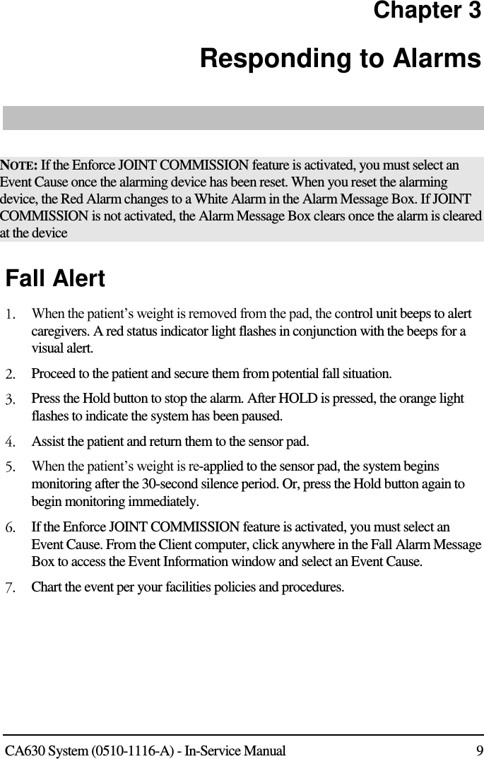  CA630 System (0510-1116-A) - In-Service Manual  9 Chapter 3 Responding to Alarms    NOTE: If the Enforce JOINT COMMISSION feature is activated, you must select an Event Cause once the alarming device has been reset. When you reset the alarming device, the Red Alarm changes to a White Alarm in the Alarm Message Box. If JOINT COMMISSION is not activated, the Alarm Message Box clears once the alarm is cleared at the device Fall Alert   When the patient’s weight is removed from the pad, the control unit beeps to alert caregivers. A red status indicator light flashes in conjunction with the beeps for a visual alert.   Proceed to the patient and secure them from potential fall situation.  Press the Hold button to stop the alarm. After HOLD is pressed, the orange light flashes to indicate the system has been paused.  Assist the patient and return them to the sensor pad.  When the patient’s weight is re-applied to the sensor pad, the system begins monitoring after the 30-second silence period. Or, press the Hold button again to begin monitoring immediately.   If the Enforce JOINT COMMISSION feature is activated, you must select an Event Cause. From the Client computer, click anywhere in the Fall Alarm Message Box to access the Event Information window and select an Event Cause.  Chart the event per your facilities policies and procedures.   