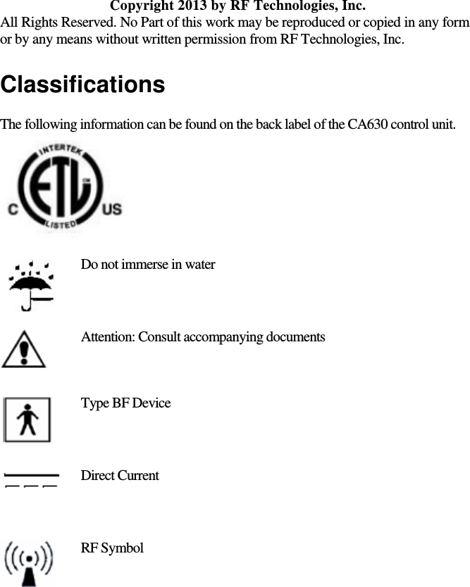   Copyright 2013 by RF Technologies, Inc. All Rights Reserved. No Part of this work may be reproduced or copied in any form or by any means without written permission from RF Technologies, Inc. Classifications The following information can be found on the back label of the CA630 control unit.   Do not immerse in water  Attention: Consult accompanying documents  Type BF Device  Direct Current  RF Symbol  