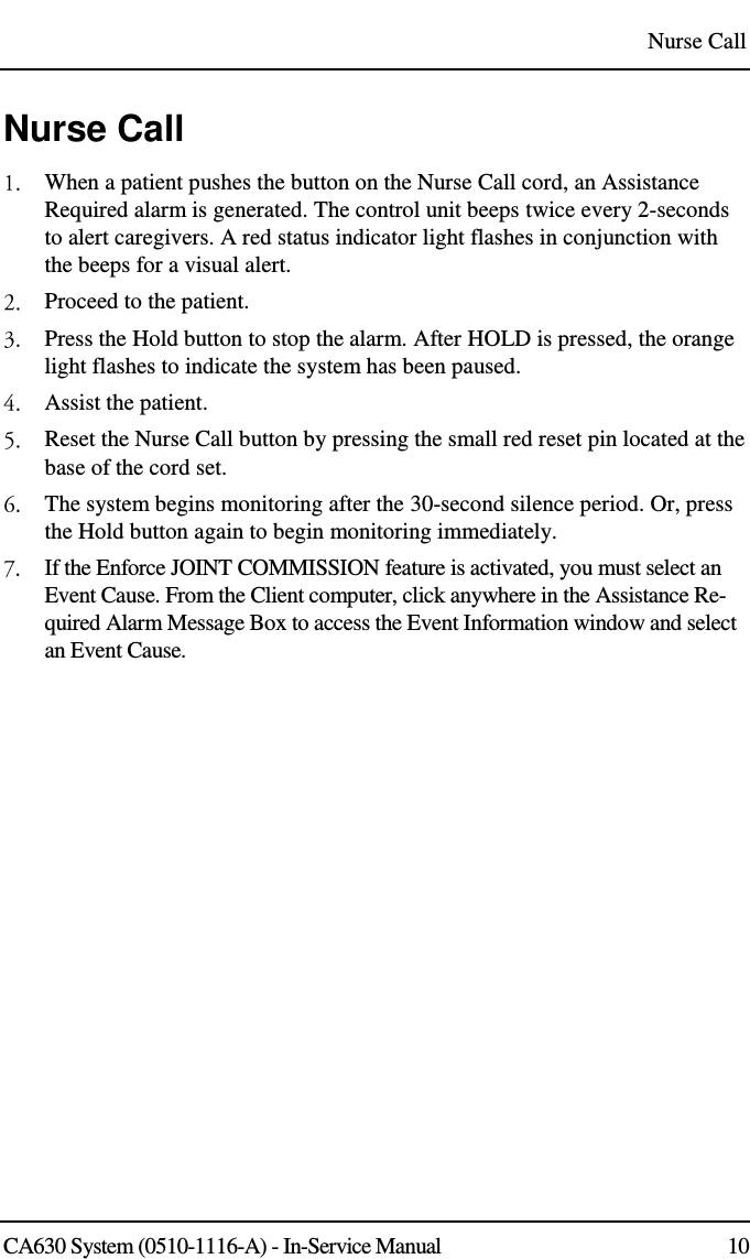 Nurse Call CA630 System (0510-1116-A) - In-Service Manual  10 Nurse Call  When a patient pushes the button on the Nurse Call cord, an Assistance Required alarm is generated. The control unit beeps twice every 2-seconds to alert caregivers. A red status indicator light flashes in conjunction with the beeps for a visual alert.  Proceed to the patient.  Press the Hold button to stop the alarm. After HOLD is pressed, the orange light flashes to indicate the system has been paused.  Assist the patient.  Reset the Nurse Call button by pressing the small red reset pin located at the base of the cord set.  The system begins monitoring after the 30-second silence period. Or, press the Hold button again to begin monitoring immediately.   If the Enforce JOINT COMMISSION feature is activated, you must select an Event Cause. From the Client computer, click anywhere in the Assistance Re-quired Alarm Message Box to access the Event Information window and select an Event Cause.  