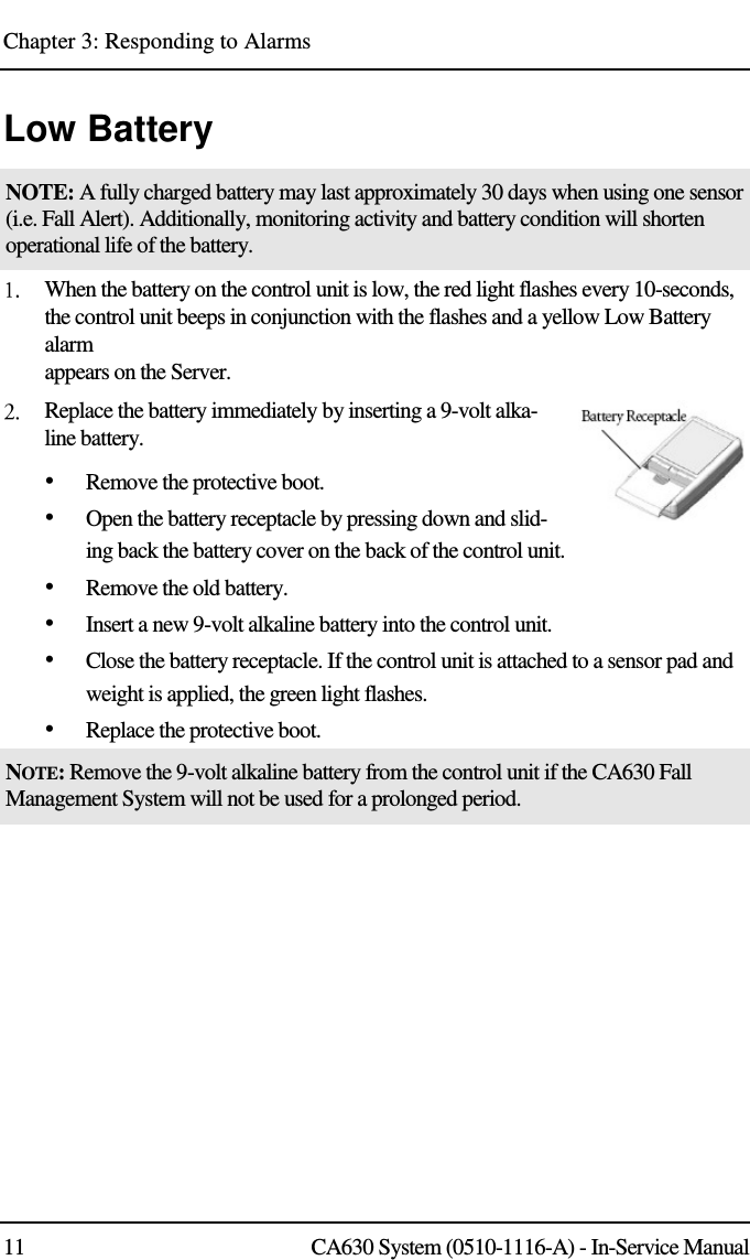 Chapter 3: Responding to Alarms 11 CA630 System (0510-1116-A) - In-Service Manual Low Battery NOTE: A fully charged battery may last approximately 30 days when using one sensor (i.e. Fall Alert). Additionally, monitoring activity and battery condition will shorten operational life of the battery.  When the battery on the control unit is low, the red light flashes every 10-seconds, the control unit beeps in conjunction with the flashes and a yellow Low Battery alarm  appears on the Server.  Replace the battery immediately by inserting a 9-volt alka-line battery. • Remove the protective boot. • Open the battery receptacle by pressing down and slid-ing back the battery cover on the back of the control unit. • Remove the old battery. • Insert a new 9-volt alkaline battery into the control unit. • Close the battery receptacle. If the control unit is attached to a sensor pad and weight is applied, the green light flashes. • Replace the protective boot. NOTE: Remove the 9-volt alkaline battery from the control unit if the CA630 Fall Management System will not be used for a prolonged period. 