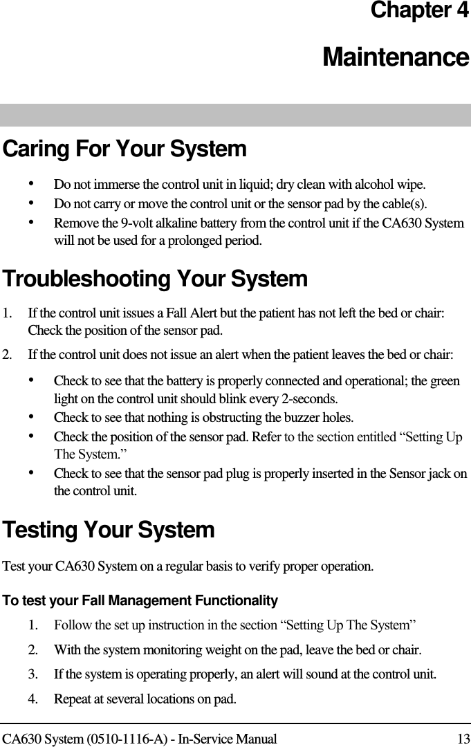  CA630 System (0510-1116-A) - In-Service Manual  13 Chapter 4 Maintenance  Caring For Your System • Do not immerse the control unit in liquid; dry clean with alcohol wipe. • Do not carry or move the control unit or the sensor pad by the cable(s). • Remove the 9-volt alkaline battery from the control unit if the CA630 System will not be used for a prolonged period. Troubleshooting Your System 1.    If the control unit issues a Fall Alert but the patient has not left the bed or chair: Check the position of the sensor pad.  2.    If the control unit does not issue an alert when the patient leaves the bed or chair: • Check to see that the battery is properly connected and operational; the green light on the control unit should blink every 2-seconds. • Check to see that nothing is obstructing the buzzer holes. • Check the position of the sensor pad. Refer to the section entitled “Setting Up The System.” • Check to see that the sensor pad plug is properly inserted in the Sensor jack on the control unit. Testing Your System Test your CA630 System on a regular basis to verify proper operation. To test your Fall Management Functionality 1.    Follow the set up instruction in the section “Setting Up The System” 2.    With the system monitoring weight on the pad, leave the bed or chair. 3.    If the system is operating properly, an alert will sound at the control unit. 4.    Repeat at several locations on pad. 