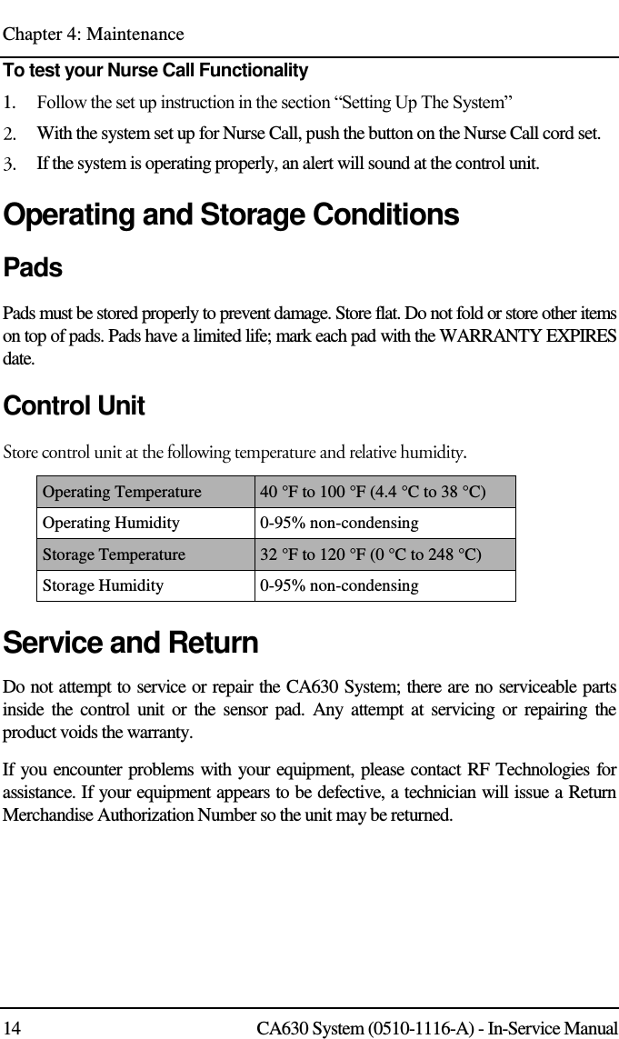 Chapter 4: Maintenance 14 CA630 System (0510-1116-A) - In-Service Manual To test your Nurse Call Functionality 1.    Follow the set up instruction in the section “Setting Up The System”  With the system set up for Nurse Call, push the button on the Nurse Call cord set.  If the system is operating properly, an alert will sound at the control unit. Operating and Storage Conditions Pads Pads must be stored properly to prevent damage. Store flat. Do not fold or store other items on top of pads. Pads have a limited life; mark each pad with the WARRANTY EXPIRES date. Control Unit Operating Temperature 40 °F to 100 °F (4.4 °C to 38 °C) Operating Humidity 0-95% non-condensing Storage Temperature 32 °F to 120 °F (0 °C to 248 °C) Storage Humidity 0-95% non-condensing Service and Return Do not attempt to service or repair the CA630 System; there are no serviceable parts inside  the  control  unit or the  sensor pad.  Any  attempt  at  servicing or  repairing  the product voids the warranty. If you encounter problems with your equipment, please contact RF Technologies for assistance. If your equipment appears to be defective, a technician will issue a Return Merchandise Authorization Number so the unit may be returned.  