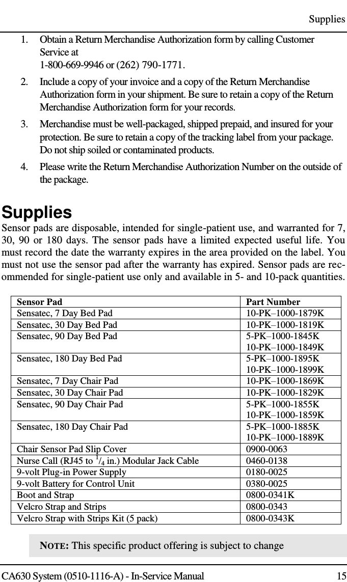 Supplies CA630 System (0510-1116-A) - In-Service Manual  15 1. Obtain a Return Merchandise Authorization form by calling Customer Service at 1-800-669-9946 or (262) 790-1771. 2. Include a copy of your invoice and a copy of the Return Merchandise Authorization form in your shipment. Be sure to retain a copy of the Return Merchandise Authorization form for your records. 3. Merchandise must be well-packaged, shipped prepaid, and insured for your protection. Be sure to retain a copy of the tracking label from your package. Do not ship soiled or contaminated products. 4. Please write the Return Merchandise Authorization Number on the outside of the package. Supplies Sensor pads are disposable, intended for single-patient use, and warranted for 7, 30, 90 or 180 days. The sensor pads have a limited expected useful life.  You must record the date the warranty expires in the area provided on the label. You must not use the sensor pad after the warranty has expired. Sensor pads are rec-ommended for single-patient use only and available in 5- and 10-pack quantities. Sensor Pad Part Number Sensatec, 7 Day Bed Pad 10-PK–1000-1879K Sensatec, 30 Day Bed Pad 10-PK–1000-1819K Sensatec, 90 Day Bed Pad 5-PK–1000-1845K 10-PK–1000-1849K Sensatec, 180 Day Bed Pad 5-PK–1000-1895K 10-PK–1000-1899K Sensatec, 7 Day Chair Pad 10-PK–1000-1869K Sensatec, 30 Day Chair Pad 10-PK–1000-1829K Sensatec, 90 Day Chair Pad 5-PK–1000-1855K 10-PK–1000-1859K Sensatec, 180 Day Chair Pad 5-PK–1000-1885K 10-PK–1000-1889K Chair Sensor Pad Slip Cover 0900-0063 Nurse Call (RJ45 to 1/4 in.) Modular Jack Cable 0460-0138 9-volt Plug-in Power Supply 0180-0025 9-volt Battery for Control Unit 0380-0025 Boot and Strap 0800-0341K Velcro Strap and Strips 0800-0343 Velcro Strap with Strips Kit (5 pack) 0800-0343K  NOTE: This specific product offering is subject to change 