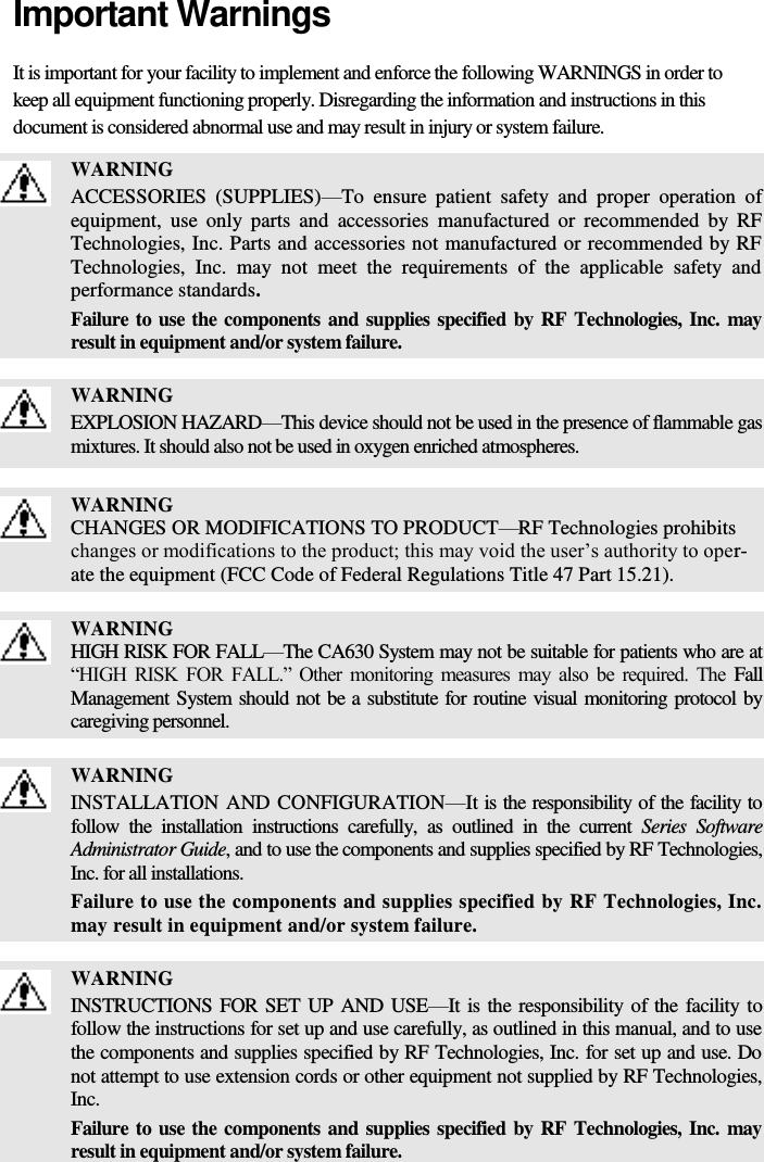   Important Warnings It is important for your facility to implement and enforce the following WARNINGS in order to keep all equipment functioning properly. Disregarding the information and instructions in this document is considered abnormal use and may result in injury or system failure.  WARNING ACCESSORIES  (SUPPLIES)—To  ensure  patient  safety  and  proper  operation  of equipment,  use  only  parts  and  accessories  manufactured  or  recommended  by  RF Technologies, Inc. Parts and accessories not manufactured or recommended by RF Technologies,  Inc.  may  not  meet  the  requirements  of  the  applicable  safety  and performance standards. Failure to use the components and supplies specified by RF Technologies, Inc. may result in equipment and/or system failure.   WARNING EXPLOSION HAZARD—This device should not be used in the presence of flammable gas mixtures. It should also not be used in oxygen enriched atmospheres.   WARNING CHANGES OR MODIFICATIONS TO PRODUCT—RF Technologies prohibits changes or modifications to the product; this may void the user’s authority to oper-ate the equipment (FCC Code of Federal Regulations Title 47 Part 15.21).   WARNING HIGH RISK FOR FALL—The CA630 System may not be suitable for patients who are at “HIGH  RISK  FOR  FALL.”  Other  monitoring  measures  may  also  be  required.  The  Fall Management System should not be a substitute for routine visual monitoring protocol by caregiving personnel.   WARNING INSTALLATION AND CONFIGURATION—It is the responsibility of the facility to follow  the  installation  instructions  carefully,  as  outlined  in  the  current  Series  Software Administrator Guide, and to use the components and supplies specified by RF Technologies, Inc. for all installations. Failure to use the components and supplies specified by RF Technologies, Inc. may result in equipment and/or system failure.   WARNING INSTRUCTIONS FOR SET UP AND USE—It is the responsibility of the facility to follow the instructions for set up and use carefully, as outlined in this manual, and to use the components and supplies specified by RF Technologies, Inc. for set up and use. Do not attempt to use extension cords or other equipment not supplied by RF Technologies, Inc. Failure to use the components and supplies specified by RF Technologies, Inc. may result in equipment and/or system failure.  