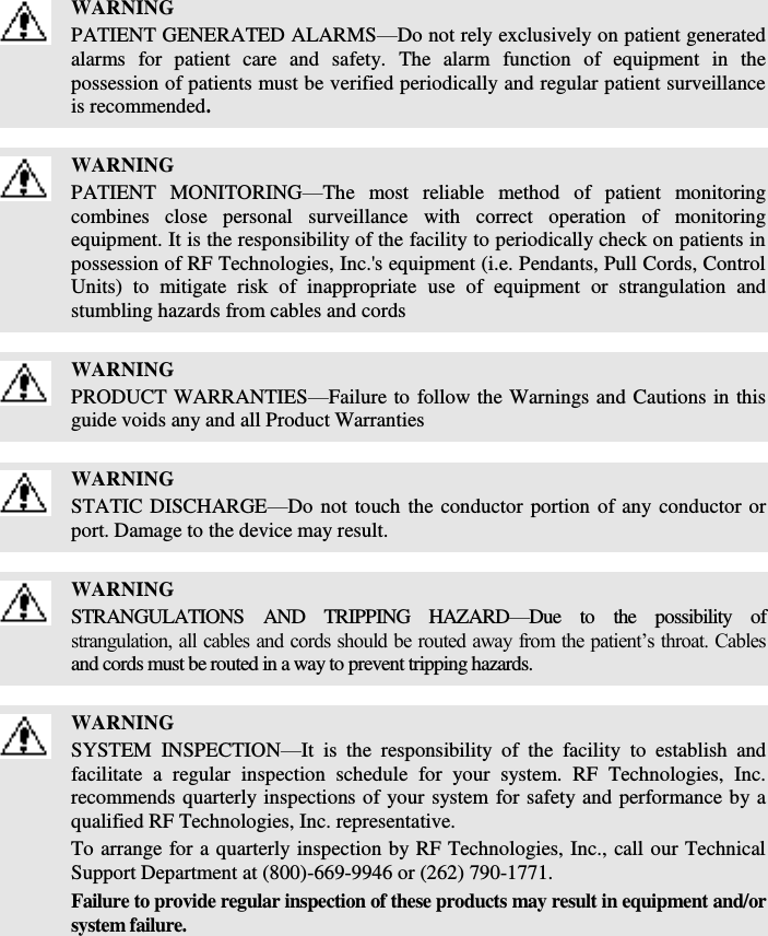    WARNING PATIENT GENERATED ALARMS—Do not rely exclusively on patient generated alarms  for  patient  care  and  safety.  The  alarm  function  of  equipment  in  the possession of patients must be verified periodically and regular patient surveillance is recommended.   WARNING PATIENT  MONITORING—The  most  reliable  method  of  patient  monitoring combines  close  personal  surveillance  with  correct  operation  of  monitoring equipment. It is the responsibility of the facility to periodically check on patients in possession of RF Technologies, Inc.&apos;s equipment (i.e. Pendants, Pull Cords, Control Units)  to  mitigate  risk  of  inappropriate  use  of  equipment  or  strangulation  and stumbling hazards from cables and cords   WARNING PRODUCT WARRANTIES—Failure to follow the Warnings and Cautions in this guide voids any and all Product Warranties   WARNING STATIC DISCHARGE—Do not touch the conductor portion of any conductor or port. Damage to the device may result.   WARNING STRANGULATIONS  AND  TRIPPING  HAZARD—Due  to  the  possibility  of strangulation, all cables and cords should be routed away from the patient’s throat. Cables and cords must be routed in a way to prevent tripping hazards.   WARNING SYSTEM  INSPECTION—It  is  the  responsibility  of  the  facility  to  establish  and facilitate  a  regular  inspection  schedule  for  your  system.  RF  Technologies,  Inc. recommends quarterly inspections of your system for safety and performance by a qualified RF Technologies, Inc. representative. To arrange for a quarterly inspection by RF Technologies, Inc., call our Technical Support Department at (800)-669-9946 or (262) 790-1771. Failure to provide regular inspection of these products may result in equipment and/or system failure.  