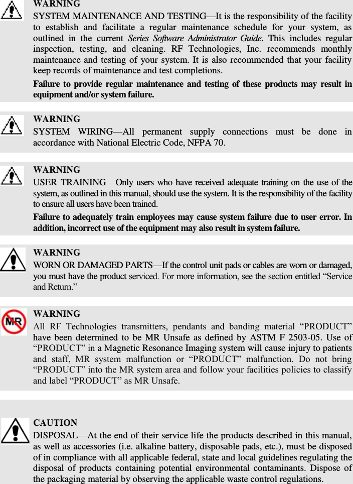    WARNING SYSTEM MAINTENANCE AND TESTING—It is the responsibility of the facility to  establish  and  facilitate  a  regular  maintenance  schedule  for  your  system,  as outlined  in  the  current  Series  Software  Administrator  Guide.  This  includes  regular inspection,  testing,  and  cleaning.  RF  Technologies,  Inc.  recommends  monthly maintenance and testing of your system. It is also recommended that your facility keep records of maintenance and test completions. Failure to provide regular maintenance and testing of these products may result in equipment and/or system failure.   WARNING SYSTEM  WIRING—All  permanent  supply  connections  must  be  done  in accordance with National Electric Code, NFPA 70.   WARNING USER TRAINING—Only users who have received adequate training on the use of the system, as outlined in this manual, should use the system. It is the responsibility of the facility to ensure all users have been trained.  Failure to adequately train employees may cause system failure due to user error. In addition, incorrect use of the equipment may also result in system failure.   WARNING WORN OR DAMAGED PARTS—If the control unit pads or cables are worn or damaged, you must have the product serviced. For more information, see the section entitled “Service and Return.”   WARNING All  RF  Technologies  transmitters,  pendants  and  banding  material  “PRODUCT” have been determined  to be  MR Unsafe as defined by ASTM F  2503-05. Use of “PRODUCT” in a Magnetic Resonance Imaging system will cause injury to patients and  staff,  MR  system  malfunction  or  “PRODUCT”  malfunction.  Do  not  bring “PRODUCT” into the MR system area and follow your facilities policies to classify and label “PRODUCT” as MR Unsafe.     CAUTION DISPOSAL—At the end of their service life the products described in this manual, as well as accessories (i.e. alkaline battery, disposable pads, etc.), must be disposed of in compliance with all applicable federal, state and local guidelines regulating the disposal  of products containing  potential  environmental contaminants. Dispose of the packaging material by observing the applicable waste control regulations.   