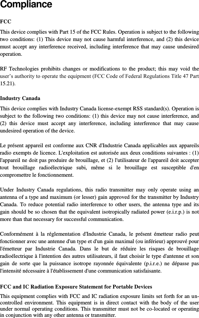   Compliance FCC  This device complies with Part 15 of the FCC Rules. Operation is subject to the following two conditions: (1) This device may not cause harmful interference, and (2) this device must accept any interference received, including interference that may cause undesired operation. RF  Technologies prohibits  changes or  modifications to the product; this  may void  the user’s authority to operate the equipment (FCC Code of Federal Regulations Title 47 Part 15.21). Industry Canada This device complies with Industry Canada license-exempt RSS standard(s). Operation is subject to the following two conditions: (1) this device may not cause interference, and (2)  this  device  must  accept  any  interference,  including  interference  that  may  cause undesired operation of the device. Le présent appareil est conforme aux CNR d&apos;Industrie Canada applicables aux appareils radio exempts de licence. L&apos;exploitation est autorisée aux deux conditions suivantes : (1) l&apos;appareil ne doit pas produire de brouillage, et (2) l&apos;utilisateur de l&apos;appareil doit accepter tout  brouillage  radioélectrique  subi,  même  si  le  brouillage  est  susceptible  d&apos;en compromettre le fonctionnement. Under  Industry  Canada  regulations,  this  radio  transmitter  may  only  operate  using  an antenna of a type and maximum (or lesser) gain approved for the transmitter by Industry Canada. To reduce potential  radio interference to  other users, the antenna  type and its gain should be so chosen that the equivalent isotropically radiated power (e.i.r.p.) is not more than that necessary for successful communication. Conformément  à  la  réglementation  d&apos;Industrie  Canada,  le  présent  émetteur  radio  peut fonctionner avec une antenne d&apos;un type et d&apos;un gain maximal (ou inférieur) approuvé pour l&apos;émetteur  par  Industrie  Canada.  Dans  le  but  de  réduire  les  risques  de  brouillage radioélectrique à l&apos;intention des autres utilisateurs, il faut choisir le type d&apos;antenne et son gain  de  sorte  que  la  puissance  isotrope  rayonnée  équivalente  (p.i.r.e.)  ne  dépasse  pas l&apos;intensité nécessaire à l&apos;établissement d&apos;une communication satisfaisante.  FCC and IC Radiation Exposure Statement for Portable Devices This equipment complies with FCC and IC radiation exposure limits set forth for an un-controlled  environment.  This  equipment  is  in  direct contact with  the  body  of  the  user under normal operating conditions. This transmitter must not be co-located or operating in conjunction with any other antenna or transmitter. 