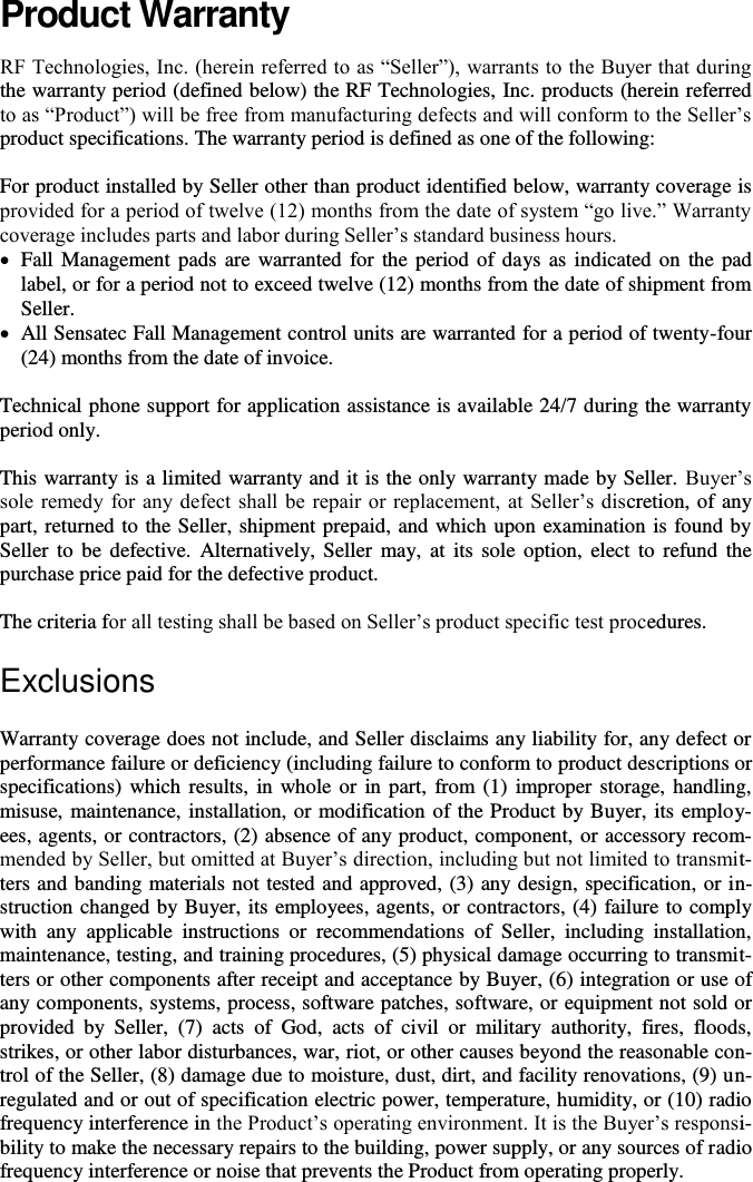       Product Warranty RF Technologies, Inc. (herein referred to as “Seller”), warrants to the Buyer that during the warranty period (defined below) the RF Technologies, Inc. products (herein referred to as “Product”) will be free from manufacturing defects and will conform to the Seller’s product specifications. The warranty period is defined as one of the following:  For product installed by Seller other than product identified below, warranty coverage is provided for a period of twelve (12) months from the date of system “go live.” Warranty coverage includes parts and labor during Seller’s standard business hours.   Fall Management pads  are warranted for the period of days as indicated on the pad label, or for a period not to exceed twelve (12) months from the date of shipment from Seller.  All Sensatec Fall Management control units are warranted for a period of twenty-four (24) months from the date of invoice.   Technical phone support for application assistance is available 24/7 during the warranty period only.  This warranty is a limited warranty and it is the only warranty made by Seller. Buyer’s sole remedy  for  any defect shall be  repair or  replacement, at Seller’s discretion, of any part, returned to the Seller, shipment prepaid, and which upon examination is found by Seller to be  defective.  Alternatively, Seller  may,  at its  sole  option,  elect  to  refund the purchase price paid for the defective product.  The criteria for all testing shall be based on Seller’s product specific test procedures.  Exclusions Warranty coverage does not include, and Seller disclaims any liability for, any defect or performance failure or deficiency (including failure to conform to product descriptions or specifications) which results,  in whole or in part,  from (1) improper storage, handling, misuse, maintenance, installation, or modification of the Product by Buyer, its employ-ees, agents, or contractors, (2) absence of any product, component, or accessory recom-mended by Seller, but omitted at Buyer’s direction, including but not limited to transmit-ters and banding materials not tested and approved, (3) any design, specification, or in-struction changed by Buyer, its employees, agents, or contractors, (4) failure to comply with  any  applicable  instructions  or  recommendations  of  Seller,  including  installation, maintenance, testing, and training procedures, (5) physical damage occurring to transmit-ters or other components after receipt and acceptance by Buyer, (6) integration or use of any components, systems, process, software patches, software, or equipment not sold or provided  by  Seller,  (7)  acts  of  God,  acts  of  civil  or  military  authority,  fires,  floods, strikes, or other labor disturbances, war, riot, or other causes beyond the reasonable con-trol of the Seller, (8) damage due to moisture, dust, dirt, and facility renovations, (9) un-regulated and or out of specification electric power, temperature, humidity, or (10) radio frequency interference in the Product’s operating environment. It is the Buyer’s responsi-bility to make the necessary repairs to the building, power supply, or any sources of radio frequency interference or noise that prevents the Product from operating properly.   