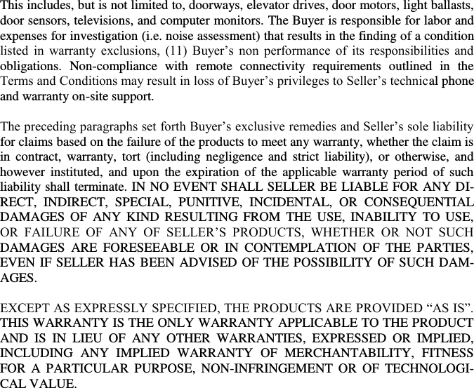   This includes, but is not limited to, doorways, elevator drives, door motors, light ballasts, door sensors, televisions, and computer monitors. The Buyer is responsible for labor and expenses for investigation (i.e. noise assessment) that results in the finding of a condition listed  in  warranty  exclusions,  (11)  Buyer’s  non  performance  of  its  responsibilities  and obligations.  Non-compliance  with  remote  connectivity  requirements  outlined  in  the Terms and Conditions may result in loss of Buyer’s privileges to Seller’s technical phone and warranty on-site support.  The preceding paragraphs set forth Buyer’s exclusive remedies and Seller’s sole liability for claims based on the failure of the products to meet any warranty, whether the claim is in  contract,  warranty,  tort  (including  negligence  and  strict  liability),  or  otherwise,  and however instituted,  and upon  the expiration  of  the  applicable warranty  period  of  such liability shall terminate. IN NO EVENT SHALL SELLER BE LIABLE FOR ANY DI-RECT,  INDIRECT,  SPECIAL,  PUNITIVE,  INCIDENTAL,  OR  CONSEQUENTIAL DAMAGES OF  ANY  KIND  RESULTING FROM  THE  USE,  INABILITY  TO  USE, OR  FAILURE  OF  ANY  OF  SELLER’S  PRODUCTS,  WHETHER  OR  NOT  SUCH DAMAGES  ARE  FORESEEABLE  OR  IN  CONTEMPLATION  OF  THE  PARTIES, EVEN IF SELLER HAS BEEN ADVISED OF THE POSSIBILITY OF SUCH DAM-AGES.  EXCEPT AS EXPRESSLY SPECIFIED, THE PRODUCTS ARE PROVIDED “AS IS”. THIS WARRANTY IS THE ONLY WARRANTY APPLICABLE TO THE PRODUCT AND  IS  IN  LIEU  OF  ANY  OTHER  WARRANTIES,  EXPRESSED  OR  IMPLIED, INCLUDING  ANY  IMPLIED  WARRANTY  OF  MERCHANTABILITY,  FITNESS FOR  A  PARTICULAR  PURPOSE,  NON-INFRINGEMENT  OR  OF  TECHNOLOGI-CAL VALUE.  