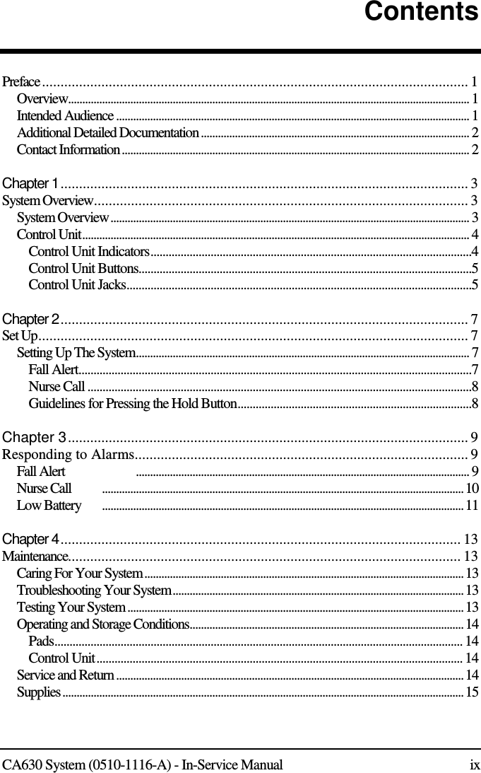   CA630 System (0510-1116-A) - In-Service Manual  ix Contents   Preface ................................................................................................................... 1 Overview.............................................................................................................................................. 1 Intended Audience ............................................................................................................................. 1 Additional Detailed Documentation ............................................................................................... 2 Contact Information ........................................................................................................................... 2  Chapter 1 .............................................................................................................. 3 System Overview ..................................................................................................... 3 System Overview ............................................................................................................................... 3 Control Unit ......................................................................................................................................... 4 Control Unit Indicators ...........................................................................................................4 Control Unit Buttons ...............................................................................................................5 Control Unit Jacks ...................................................................................................................5  Chapter 2 .............................................................................................................. 7 Set Up .................................................................................................................... 7 Setting Up The System ...................................................................................................................... 7 Fall Alert ...................................................................................................................................7 Nurse Call ................................................................................................................................8 Guidelines for Pressing the Hold Button ..............................................................................8  Chapter 3 ............................................................................................................ 9 Responding to Alarms.......................................................................................... 9 Fall Alert               ...................................................................................................................... 9 Nurse Call  ................................................................................................................................ 10 Low Battery  ................................................................................................................................ 11  Chapter 4 ............................................................................................................ 13 Maintenance .......................................................................................................... 13 Caring For Your System ................................................................................................................. 13 Troubleshooting Your System ....................................................................................................... 13 Testing Your System ....................................................................................................................... 13 Operating and Storage Conditions ................................................................................................. 14 Pads ........................................................................................................................................ 14 Control Unit .......................................................................................................................... 14 Service and Return ........................................................................................................................... 14 Supplies .............................................................................................................................................. 15   