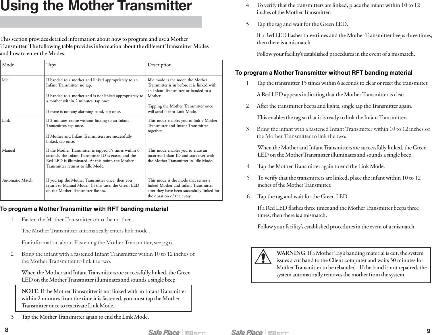 When the Mother and Infant Transmitters are successfully linked, the GreenLED on the Mother Transmitter illuminates and sounds a single beep.4 Tap the Mother Transmitter again to end the Link Mode.5 To verify that the transmitters are linked, place the infant within 10 to 12inches of the Mother Transmitter.6 Tap the tag and wait for the Green LED.If a Red LED flashes three times and the Mother Transmitter beeps threetimes, then there is a mismatch.Follow your facility’s established procedures in the event of a mismatch.WARNING: If a Mother Tag’s banding material is cut, the systemissues a cut band to the Client computer and waits 30 minutes forMother Transmitter to be rebanded.  If the band is not repaired, thesystem automatically removes the mother from the system.Using the Mother TransmitterThis section provides detailed information about how to program and use a MotherTransmitter. The following table provides information about the different Transmitter Modesand how to enter the Modes.To program a Mother Transmitter with RFT banding material1 Fasten the Mother Transmitter onto the mother..The Mother Transmitter automatically enters link mode .For information about Fastening the Mother Transmitter, see pg.6.2 Bring the infant with a fastened Infant Transmitter within 10 to 12 inches ofthe Mother Transmitter to link the two.When the Mother and Infant Transmitters are successfully linked, the GreenLED on the Mother Transmitter illuminates and sounds a single beep.NOTE: If the Mother Transmitter is not linked with an Infant Transmitterwithin 2 minutes from the time it is fastened, you must tap the MotherTransmitter once to reactivate Link Mode.3 Tap the Mother Transmitter again to end the Link Mode.894 To verify that the transmitters are linked, place the infant within 10 to 12inches of the Mother Transmitter.5 Tap the tag and wait for the Green LED.If a Red LED flashes three times and the Mother Transmitter beeps three times,then there is a mismatch.Follow your facility’s established procedures in the event of a mismatch.To program a Mother Transmitter without RFT banding material1Tap the transmitter 15 times within 6 seconds to clear or reset the transmitter.A Red LED appears indicating that the Mother Transmitter is clear.2 After the transmitter beeps and lights, single tap the Transmitter again.This enables the tag so that it is ready to link the Infant Transmitters.3Bring the infant with a fastened Infant Transmitter within 10 to 12 inches ofthe Mother Transmitter to link the two.edoMspaTnoitpircseDeldInaotyletairporppadeknildnarehtomaotdednabfI.paton,rettimsnarTtnafnIotyletairporppadekniltonsidnarehtomaotdednabfI.ecnopat,setunim2nihtiwrehtoma.ecnopat,dnabgnimralaynatonsierehtfIrehtoMehtedomehtsiedomeldIhtiwdeknilsitierofebnisirettimsnarTaotdednabrorettimsnarTtnafnIna.rehtoMecnorettimsnarTrehtoMehtgnippaT.edoMkniLotnitidneslliwkniLtnafnInaotgnikniltuohtiweripxesetunim2fI.ecnopat,rettimsnarTyllufsseccuserasrettimsnarTtnafnIdnarehtoMfI.ecnopat,deknilrehtoMaknilotuoyselbaneedomsihTrettimsnarTtnafnIdnarettimsnarT.rehtegotlaunaM6nihtiwsemit51deppatsirettimsnarTrehtoMehtfIehtdnadesaresiDIrettimsnarTtnafnIeht,sdnocesrehtoMeht,tniopsihttA.detanimullisiDELdeR.edoMeldIotsnruterrettimsnarTnaesareotuoyselbaneedomsihThtiwrevotratsdnaDItnafnItcerrocni.edoMeldInirettimsnarTrehtoMehthctaMcitamotuAuoyneht,ecnorettimsnarTrehtoMehtpatuoyfIDELneerGeht,esacsihtnI.edoMlaunaMotnruter.sehsalfrettimsnarTrehtoMehtnoasesnestahtedomehtsiedomsihTrettimsnarTtnafnIdnarehtoMdeknilrofdeknilyllufseccusneebevahyehtretfa.yatsriehtfonoitarudeht