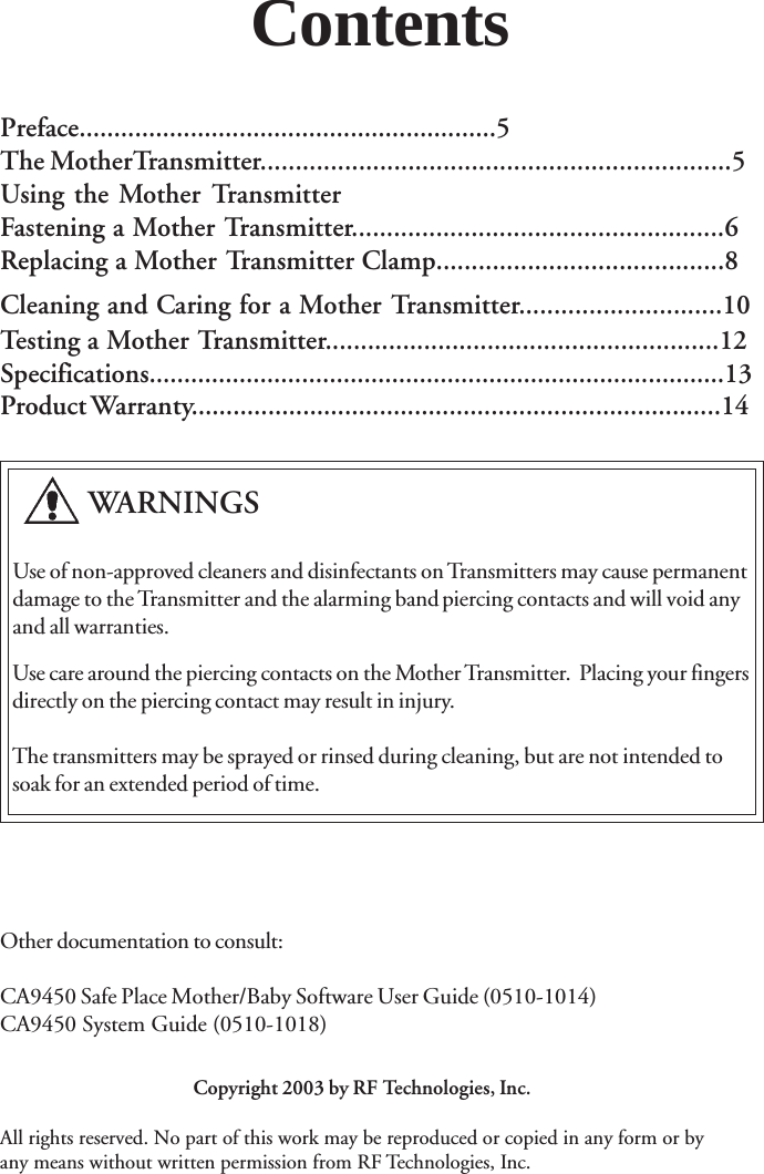         WARNINGSCopyright 2003 by RF Technologies, Inc.All rights reserved. No part of this work may be reproduced or copied in any form or byany means without written permission from RF Technologies, Inc.   Use of non-approved cleaners and disinfectants on Transmitters may cause permanent   damage to the Transmitter and the alarming bandpiercing contacts and will void any   and all warranties.Use care around the piercing contacts on the Mother Transmitter.  Placing your fingersdirectly on the piercing contact may result in injury.The transmitters may be sprayed or rinsed during cleaning, but are not intended tosoak for an extended period of time.Other documentation to consult:CA9450 Safe Place Mother/Baby Software User Guide (0510-1014)CA9450 System Guide (0510-1018)ContentsPreface............................................................5The MotherTransmitter...................................................................5Using the Mother TransmitterFastening a Mother Transmitter.....................................................6Replacing a Mother Transmitter Clamp.........................................8Cleaning and Caring for a Mother Transmitter.............................10Testing a Mother Transmitter........................................................12Specifications...................................................................................13Product Warranty............................................................................14