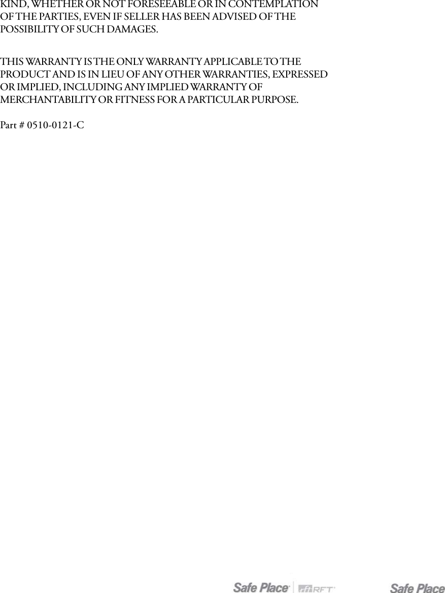 THIS WARRANTY IS THE ONLY WARRANTY APPLICABLE TO THEPRODUCT AND IS IN LIEU OF ANY OTHER WARRANTIES, EXPRESSEDOR IMPLIED, INCLUDING ANY IMPLIED WARRANTY OFMERCHANTABILITY OR FITNESS FOR A PARTICULAR PURPOSE.Part # 0510-0121-CKIND, WHETHER OR NOT FORESEEABLE OR IN CONTEMPLATIONOF THE PARTIES, EVEN IF SELLER HAS BEEN ADVISED OF THEPOSSIBILITY OF SUCH DAMAGES.