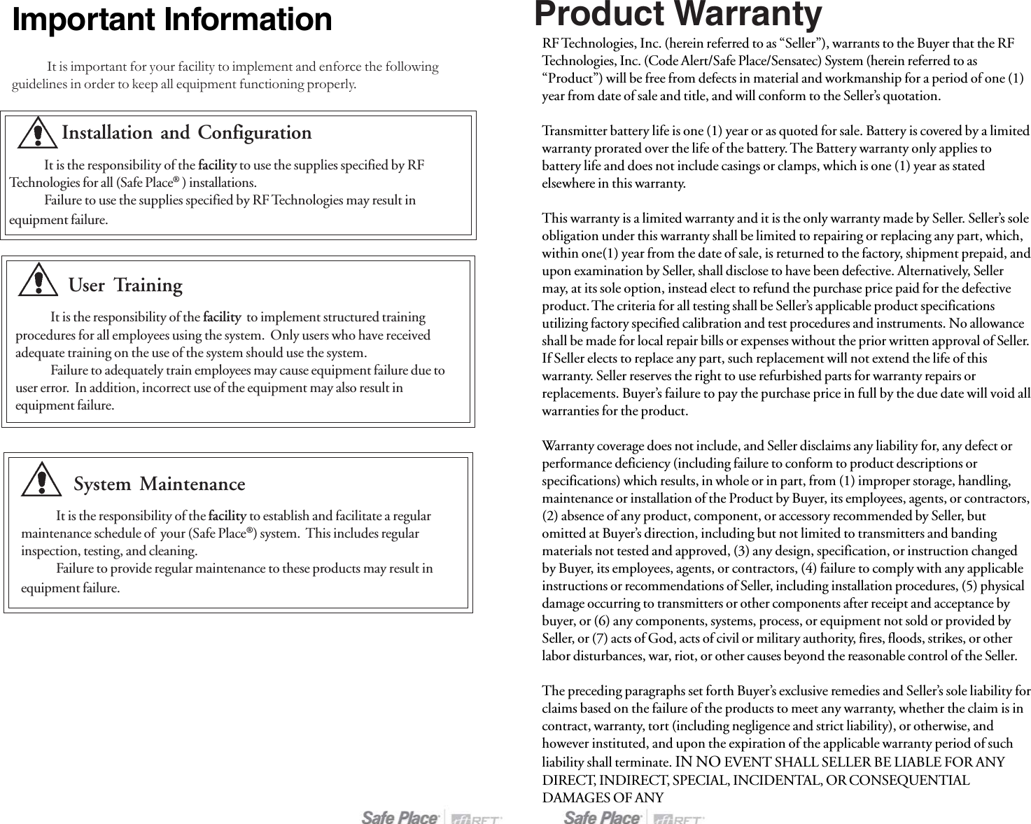 Important InformationIt is important for your facility to implement and enforce the followingguidelines in order to keep all equipment functioning properly.User TrainingIt is the responsibility of the facility  to implement structured trainingprocedures for all employees using the system.  Only users who have receivedadequate training on the use of the system should use the system.Failure to adequately train employees may cause equipment failure due touser error.  In addition, incorrect use of the equipment may also result inequipment failure.System MaintenanceIt is the responsibility of the facility to establish and facilitate a regularmaintenance schedule of  your (Safe Place®) system.  This includes regularinspection, testing, and cleaning.Failure to provide regular maintenance to these products may result inequipment failure.Installation and ConfigurationIt is the responsibility of the facility to use the supplies specified by RFTechnologies for all (Safe Place® ) installations.Failure to use the supplies specified by RF Technologies may result inequipment failure.RF Technologies, Inc. (herein referred to as “Seller”), warrants to the Buyer that the RFTechnologies, Inc. (Code Alert/Safe Place/Sensatec) System (herein referred to as“Product”) will be free from defects in material and workmanship for a period of one (1)year from date of sale and title, and will conform to the Seller’s quotation.Transmitter battery life is one (1) year or as quoted for sale. Battery is covered by a limitedwarranty prorated over the life of the battery. The Battery warranty only applies tobattery life and does not include casings or clamps, which is one (1) year as statedelsewhere in this warranty.This warranty is a limited warranty and it is the only warranty made by Seller. Seller’s soleobligation under this warranty shall be limited to repairing or replacing any part, which,within one(1) year from the date of sale, is returned to the factory, shipment prepaid, andupon examination by Seller, shall disclose to have been defective. Alternatively, Sellermay, at its sole option, instead elect to refund the purchase price paid for the defectiveproduct. The criteria for all testing shall be Seller’s applicable product specificationsutilizing factory specified calibration and test procedures and instruments. No allowanceshall be made for local repair bills or expenses without the prior written approval of Seller.If Seller elects to replace any part, such replacement will not extend the life of thiswarranty. Seller reserves the right to use refurbished parts for warranty repairs orreplacements. Buyer’s failure to pay the purchase price in full by the due date will void allwarranties for the product.Warranty coverage does not include, and Seller disclaims any liability for, any defect orperformance deficiency (including failure to conform to product descriptions orspecifications) which results, in whole or in part, from (1) improper storage, handling,maintenance or installation of the Product by Buyer, its employees, agents, or contractors,(2) absence of any product, component, or accessory recommended by Seller, butomitted at Buyer’s direction, including but not limited to transmitters and bandingmaterials not tested and approved, (3) any design, specification, or instruction changedby Buyer, its employees, agents, or contractors, (4) failure to comply with any applicableinstructions or recommendations of Seller, including installation procedures, (5) physicaldamage occurring to transmitters or other components after receipt and acceptance bybuyer, or (6) any components, systems, process, or equipment not sold or provided bySeller, or (7) acts of God, acts of civil or military authority, fires, floods, strikes, or otherlabor disturbances, war, riot, or other causes beyond the reasonable control of the Seller.The preceding paragraphs set forth Buyer’s exclusive remedies and Seller’s sole liability forclaims based on the failure of the products to meet any warranty, whether the claim is incontract, warranty, tort (including negligence and strict liability), or otherwise, andhowever instituted, and upon the expiration of the applicable warranty period of suchliability shall terminate. IN NO EVENT SHALL SELLER BE LIABLE FOR ANYDIRECT, INDIRECT, SPECIAL, INCIDENTAL, OR CONSEQUENTIALDAMAGES OF ANYProduct Warranty