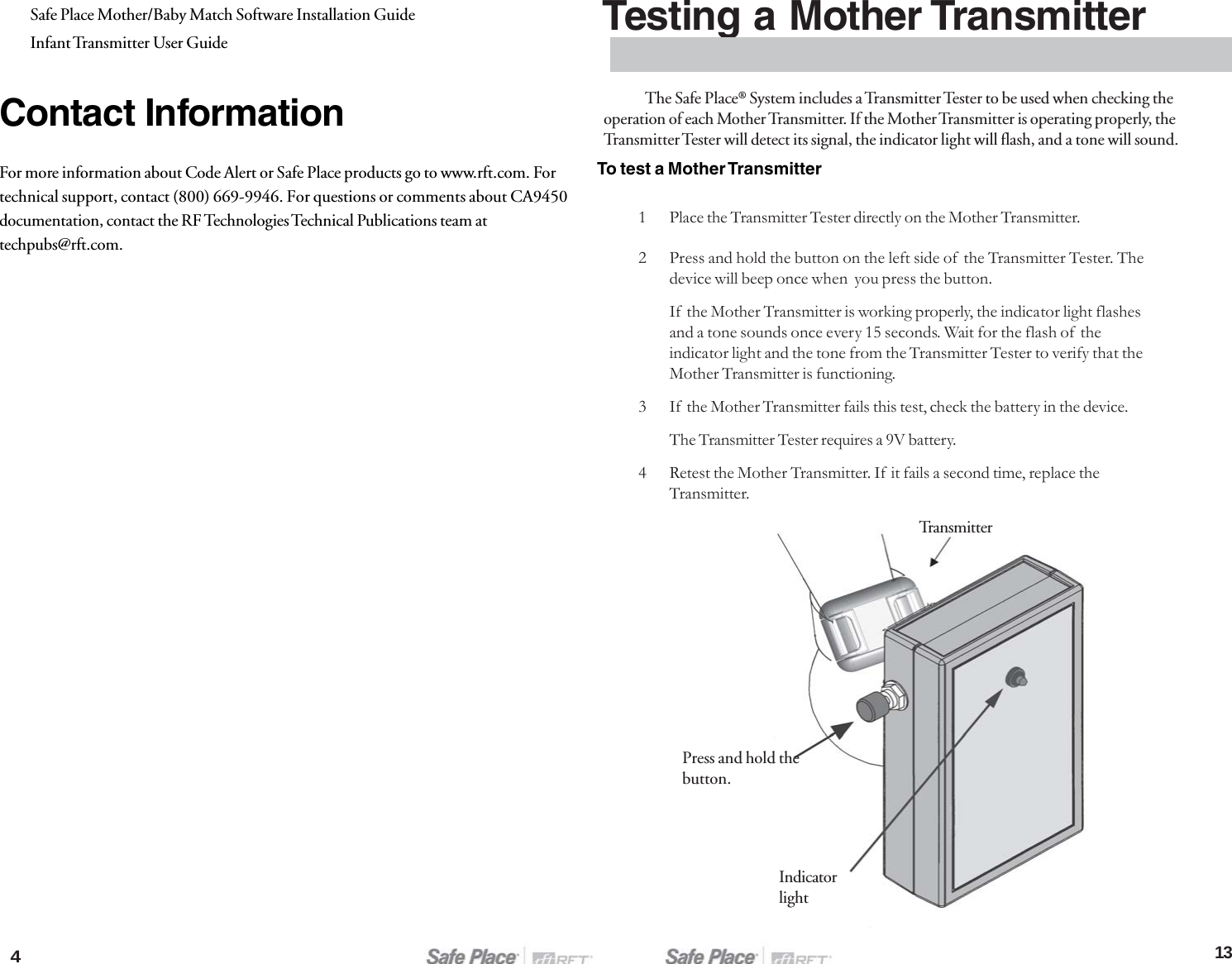 413Safe Place Mother/Baby Match Software Installation GuideInfant Transmitter User GuideContact InformationFor more information about Code Alert or Safe Place products go to www.rft.com. Fortechnical support, contact (800) 669-9946. For questions or comments about CA9450documentation, contact the RF Technologies Technical Publications team attechpubs@rft.com.Testing a Mother Transmitter1 Place the Transmitter Tester directly on the Mother Transmitter.TransmitterPress and hold thebutton.Indicatorlight2 Press and hold the button on the left side of  the Transmitter Tester. Thedevice will beep once when  you press the button.If  the Mother Transmitter is working properly, the indicator light flashesand a tone sounds once every 15 seconds. Wait for the flash of  theindicator light and the tone from the Transmitter Tester to verify that theMother Transmitter is functioning.3 If  the Mother Transmitter fails this test, check the battery in the device.The Transmitter Tester requires a 9V battery.4 Retest the Mother Transmitter. If  it fails a second time, replace theTransmitter.To test a Mother TransmitterThe Safe Place® System includes a Transmitter Tester to be used when checking theoperation of each Mother Transmitter. If the Mother Transmitter is operating properly, theTransmitter Tester will detect its signal, the indicator light will flash, and a tone will sound.