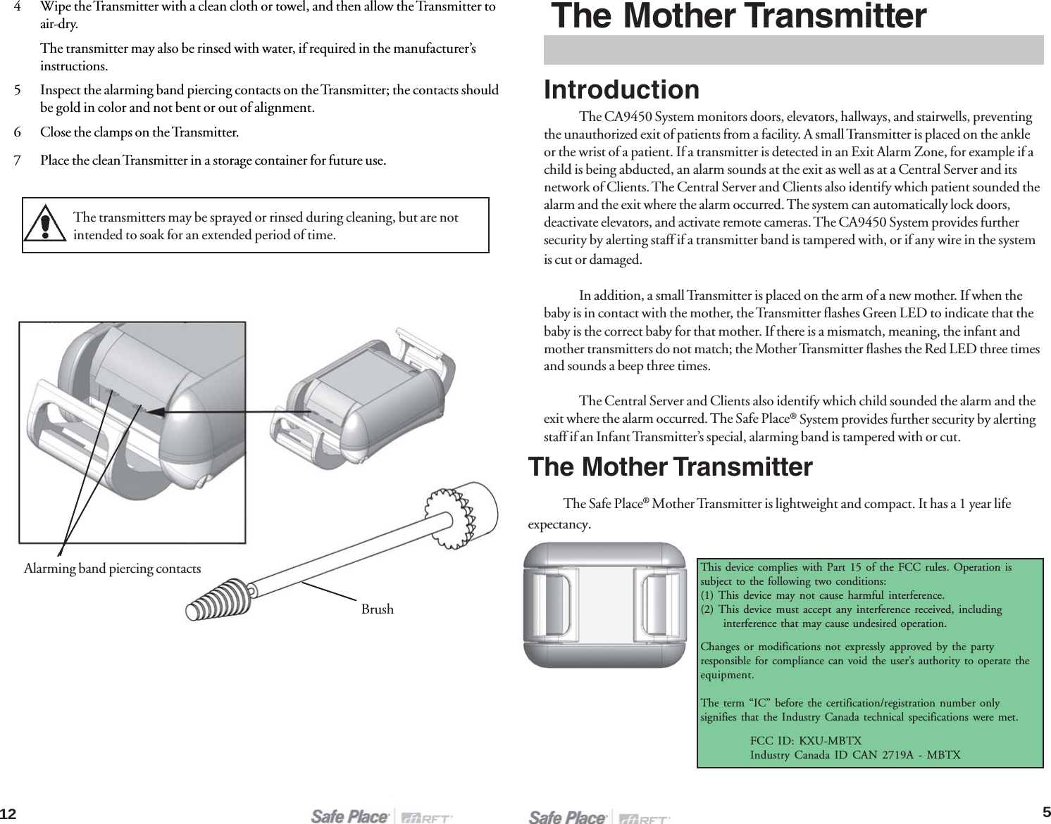 12The Mother TransmitterThe Safe Place® Mother Transmitter is lightweight and compact. It has a 1 year lifeexpectancy.IntroductionThe CA9450 System monitors doors, elevators, hallways, and stairwells, preventingthe unauthorized exit of patients from a facility. A small Transmitter is placed on the ankleor the wrist of a patient. If a transmitter is detected in an Exit Alarm Zone, for example if achild is being abducted, an alarm sounds at the exit as well as at a Central Server and itsnetwork of Clients. The Central Server and Clients also identify which patient sounded thealarm and the exit where the alarm occurred. The system can automatically lock doors,deactivate elevators, and activate remote cameras. The CA9450 System provides furthersecurity by alerting staff if a transmitter band is tampered with, or if any wire in the systemis cut or damaged.In addition, a small Transmitter is placed on the arm of a new mother. If when thebaby is in contact with the mother, the Transmitter flashes Green LED to indicate that thebaby is the correct baby for that mother. If there is a mismatch, meaning, the infant andmother transmitters do not match; the Mother Transmitter flashes the Red LED three timesand sounds a beep three times.The Central Server and Clients also identify which child sounded the alarm and theexit where the alarm occurred. The Safe Place® System provides further security by alertingstaff if an Infant Transmitter’s special, alarming band is tampered with or cut.The Mother TransmitterThis device complies with Part 15 of the FCC rules. Operation issubject to the following two conditions:(1) This device may not cause harmful interference.(2) This device must accept any interference received, including      interference that may cause undesired operation.FCC ID: KXU-MBTXIndustry Canada ID CAN 2719A - MBTXThe transmitters may be sprayed or rinsed during cleaning, but are notintended to soak for an extended period of time.4 Wipe the Transmitter with a clean cloth or towel, and then allow the Transmitter toair-dry.The transmitter may also be rinsed with water, if required in the manufacturer’sinstructions.5 Inspect the alarming band piercing contacts on the Transmitter; the contacts shouldbe gold in color and not bent or out of alignment.6 Close the clamps on the Transmitter.7 Place the clean Transmitter in a storage container for future use.Alarming band piercing contactsBrush5Changes or modifications not expressly approved by the partyresponsible for compliance can void the user’s authority to operate theequipment.The term “IC” before the certification/registration number onlysignifies that the Industry Canada technical specifications were met.