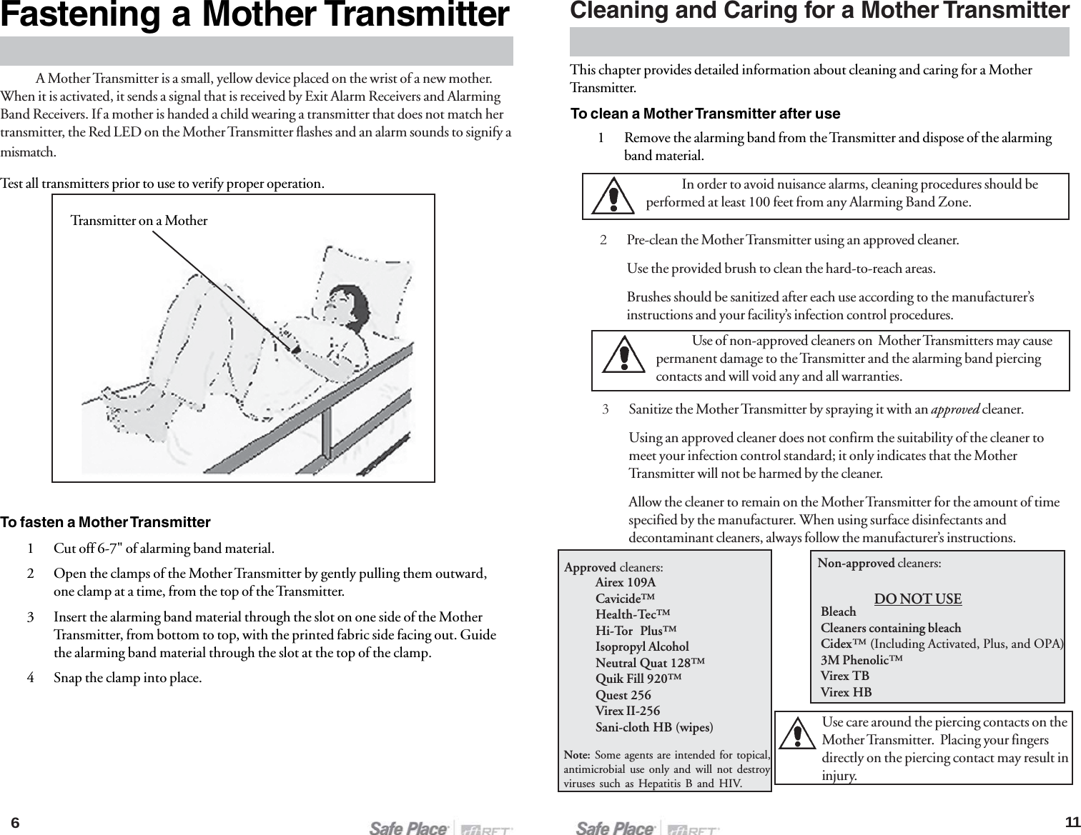 A Mother Transmitter is a small, yellow device placed on the wrist of a new mother.When it is activated, it sends a signal that is received by Exit Alarm Receivers and AlarmingBand Receivers. If a mother is handed a child wearing a transmitter that does not match hertransmitter, the Red LED on the Mother Transmitter flashes and an alarm sounds to signify amismatch.Test all transmitters prior to use to verify proper operation.To fasten a Mother Transmitter1 Cut off 6-7&quot; of alarming band material.2 Open the clamps of the Mother Transmitter by gently pulling them outward,one clamp at a time, from the top of the Transmitter.3 Insert the alarming band material through the slot on one side of the MotherTransmitter, from bottom to top, with the printed fabric side facing out. Guidethe alarming band material through the slot at the top of the clamp.4 Snap the clamp into place.11Cleaning and Caring for a Mother Transmitter2Pre-clean the Mother Transmitter using an approved cleaner.Use the provided brush to clean the hard-to-reach areas.Brushes should be sanitized after each use according to the manufacturer’sinstructions and your facility’s infection control procedures.3Sanitize the Mother Transmitter by spraying it with an approved cleaner.Using an approved cleaner does not confirm the suitability of the cleaner tomeet your infection control standard; it only indicates that the MotherTransmitter will not be harmed by the cleaner.Allow the cleaner to remain on the Mother Transmitter for the amount of timespecified by the manufacturer. When using surface disinfectants anddecontaminant cleaners, always follow the manufacturer’s instructions.In order to avoid nuisance alarms, cleaning procedures should beperformed at least 100 feet from any Alarming Band Zone.Use of non-approved cleaners on  Mother Transmitters may causepermanent damage to the Transmitter and the alarming band piercingcontacts and will void any and all warranties.This chapter provides detailed information about cleaning and caring for a MotherTransmitter.To clean a Mother Transmitter after use1 Remove the alarming band from the Transmitter and dispose of the alarmingband material.Approved cleaners:Airex 109ACavicide™Health-Tec™Hi-Tor  Plus™Isopropyl AlcoholNeutral Quat 128™Quik Fill 920™Quest 256Virex II-256Sani-cloth HB (wipes)Note: Some agents are intended for topical,antimicrobial use only and will not destroyviruses such as Hepatitis B and HIV.Use care around the piercing contacts on theMother Transmitter.  Placing your fingersdirectly on the piercing contact may result ininjury.BleachCleaners containing bleachCidex™ (Including Activated, Plus, and OPA)3M Phenolic™Virex TBVirex HBNon-approved cleaners:DO NOT USE6Fastening a Mother TransmitterTransmitter on a Mother