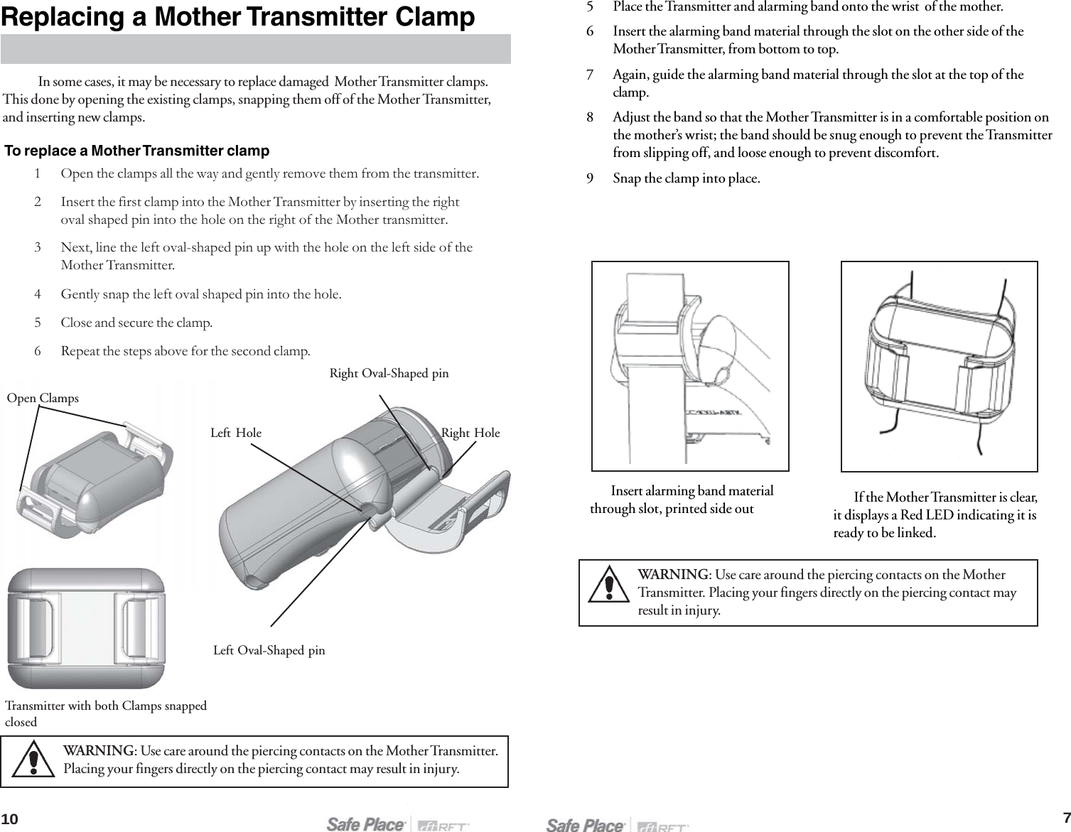 10Replacing a Mother Transmitter ClampWARNING: Use care around the piercing contacts on the Mother Transmitter.Placing your fingers directly on the piercing contact may result in injury.7Open Clamps1 Open the clamps all the way and gently remove them from the transmitter.2 Insert the first clamp into the Mother Transmitter by inserting the rightoval shaped pin into the hole on the right of the Mother transmitter.3 Next, line the left oval-shaped pin up with the hole on the left side of theMother Transmitter.4 Gently snap the left oval shaped pin into the hole.5 Close and secure the clamp.6 Repeat the steps above for the second clamp.In some cases, it may be necessary to replace damaged  Mother Transmitter clamps.This done by opening the existing clamps, snapping them off of the Mother Transmitter,and inserting new clamps.To replace a Mother Transmitter clampTransmitter with both Clamps snappedclosedLeft Oval-Shaped pinRight HoleRight Oval-Shaped pinLeft Hole5 Place the Transmitter and alarming band onto the wrist  of the mother.6 Insert the alarming band material through the slot on the other side of theMother Transmitter, from bottom to top.7 Again, guide the alarming band material through the slot at the top of theclamp.8 Adjust the band so that the Mother Transmitter is in a comfortable position onthe mother’s wrist; the band should be snug enough to prevent the Transmitterfrom slipping off, and loose enough to prevent discomfort.9 Snap the clamp into place.Insert alarming band materialthrough slot, printed side out If the Mother Transmitter is clear,it displays a Red LED indicating it isready to be linked.WARNING: Use care around the piercing contacts on the MotherTransmitter. Placing your fingers directly on the piercing contact mayresult in injury.