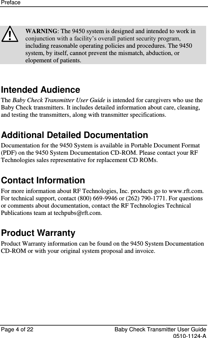 Preface    Page 4 of 22  Baby Check Transmitter User Guide   0510-1124-A  WARNING: The 9450 system is designed and intended to work in conjunction with a facility’s overall patient security program, including reasonable operating policies and procedures. The 9450 system, by itself, cannot prevent the mismatch, abduction, or elopement of patients.  Intended Audience The Baby Check Transmitter User Guide is intended for caregivers who use the Baby Check transmitters. It includes detailed information about care, cleaning, and testing the transmitters, along with transmitter specifications. Additional Detailed Documentation Documentation for the 9450 System is available in Portable Document Format (PDF) on the 9450 System Documentation CD-ROM. Please contact your RF Technologies sales representative for replacement CD ROMs. Contact Information For more information about RF Technologies, Inc. products go to www.rft.com. For technical support, contact (800) 669-9946 or (262) 790-1771. For questions or comments about documentation, contact the RF Technologies Technical Publications team at techpubs@rft.com. Product Warranty Product Warranty information can be found on the 9450 System Documentation CD-ROM or with your original system proposal and invoice.    
