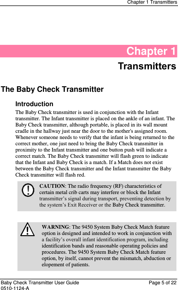 Chapter 1 Transmitters   Baby Check Transmitter User Guide   Page 5 of 22 0510-1124-A Chapter 1 Transmitters The Baby Check Transmitter Introduction The Baby Check transmitter is used in conjunction with the Infant transmitter. The Infant transmitter is placed on the ankle of an infant. The Baby Check transmitter, although portable, is placed in its wall mount cradle in the hallway just near the door to the mother&apos;s assigned room. Whenever someone needs to verify that the infant is being returned to the correct mother, one just need to bring the Baby Check transmitter in proximity to the Infant transmitter and one button push will indicate a correct match. The Baby Check transmitter will flash green to indicate that the Infant and Baby Check is a match. If a Match does not exist between the Baby Check transmitter and the Infant transmitter the Baby Check transmitter will flash red.  CAUTION: The radio frequency (RF) characteristics of certain metal crib carts may interfere or block the Infant transmitter’s signal during transport, preventing detection by the system’s Exit Receiver or the Baby Check transmitter.   WARNING: The 9450 System Baby Check Match feature option is designed and intended to work in conjunction with a facility’s overall infant identification program, including identification bands and reasonable operating policies and procedures. The 9450 System Baby Check Match feature option, by itself, cannot prevent the mismatch, abduction or elopement of patients. 