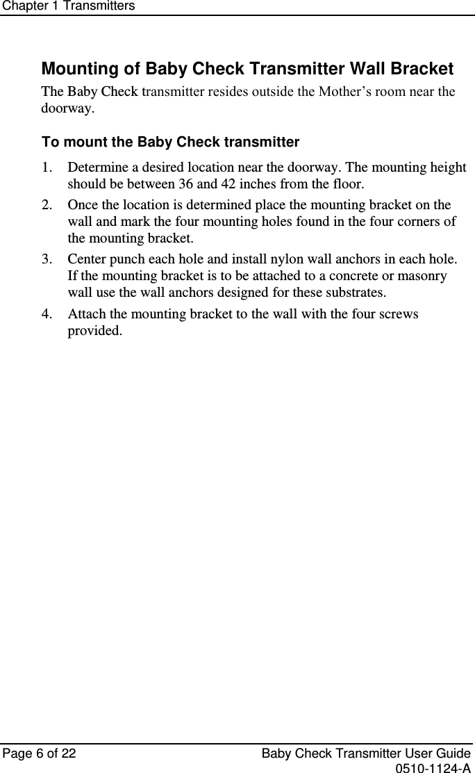 Chapter 1 Transmitters   Page 6 of 22  Baby Check Transmitter User Guide   0510-1124-A Mounting of Baby Check Transmitter Wall Bracket The Baby Check transmitter resides outside the Mother’s room near the doorway. To mount the Baby Check transmitter  Determine a desired location near the doorway. The mounting height 1. should be between 36 and 42 inches from the floor.  Once the location is determined place the mounting bracket on the 2. wall and mark the four mounting holes found in the four corners of the mounting bracket.  Center punch each hole and install nylon wall anchors in each hole. 3. If the mounting bracket is to be attached to a concrete or masonry wall use the wall anchors designed for these substrates.  Attach the mounting bracket to the wall with the four screws 4. provided.   