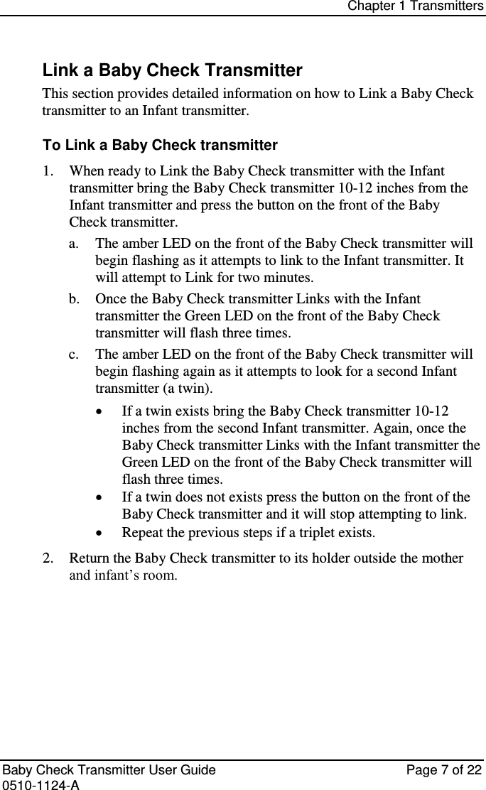 Chapter 1 Transmitters   Baby Check Transmitter User Guide   Page 7 of 22 0510-1124-A Link a Baby Check Transmitter This section provides detailed information on how to Link a Baby Check transmitter to an Infant transmitter. To Link a Baby Check transmitter  When ready to Link the Baby Check transmitter with the Infant 1. transmitter bring the Baby Check transmitter 10-12 inches from the Infant transmitter and press the button on the front of the Baby Check transmitter. a. The amber LED on the front of the Baby Check transmitter will begin flashing as it attempts to link to the Infant transmitter. It will attempt to Link for two minutes. b. Once the Baby Check transmitter Links with the Infant transmitter the Green LED on the front of the Baby Check transmitter will flash three times. c. The amber LED on the front of the Baby Check transmitter will begin flashing again as it attempts to look for a second Infant transmitter (a twin).  If a twin exists bring the Baby Check transmitter 10-12 inches from the second Infant transmitter. Again, once the Baby Check transmitter Links with the Infant transmitter the Green LED on the front of the Baby Check transmitter will flash three times.  If a twin does not exists press the button on the front of the Baby Check transmitter and it will stop attempting to link.  Repeat the previous steps if a triplet exists.  Return the Baby Check transmitter to its holder outside the mother 2.and infant’s room.   