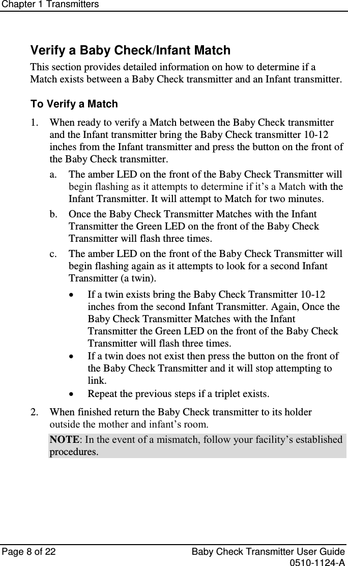 Chapter 1 Transmitters   Page 8 of 22  Baby Check Transmitter User Guide   0510-1124-A Verify a Baby Check/Infant Match This section provides detailed information on how to determine if a Match exists between a Baby Check transmitter and an Infant transmitter. To Verify a Match    When ready to verify a Match between the Baby Check transmitter 1. and the Infant transmitter bring the Baby Check transmitter 10-12 inches from the Infant transmitter and press the button on the front of the Baby Check transmitter. a. The amber LED on the front of the Baby Check Transmitter will begin flashing as it attempts to determine if it’s a Match with the Infant Transmitter. It will attempt to Match for two minutes.  b. Once the Baby Check Transmitter Matches with the Infant Transmitter the Green LED on the front of the Baby Check Transmitter will flash three times. c. The amber LED on the front of the Baby Check Transmitter will begin flashing again as it attempts to look for a second Infant Transmitter (a twin).  If a twin exists bring the Baby Check Transmitter 10-12 inches from the second Infant Transmitter. Again, Once the Baby Check Transmitter Matches with the Infant Transmitter the Green LED on the front of the Baby Check Transmitter will flash three times.  If a twin does not exist then press the button on the front of the Baby Check Transmitter and it will stop attempting to link.  Repeat the previous steps if a triplet exists.  When finished return the Baby Check transmitter to its holder 2.outside the mother and infant’s room. NOTE: In the event of a mismatch, follow your facility’s established procedures.    