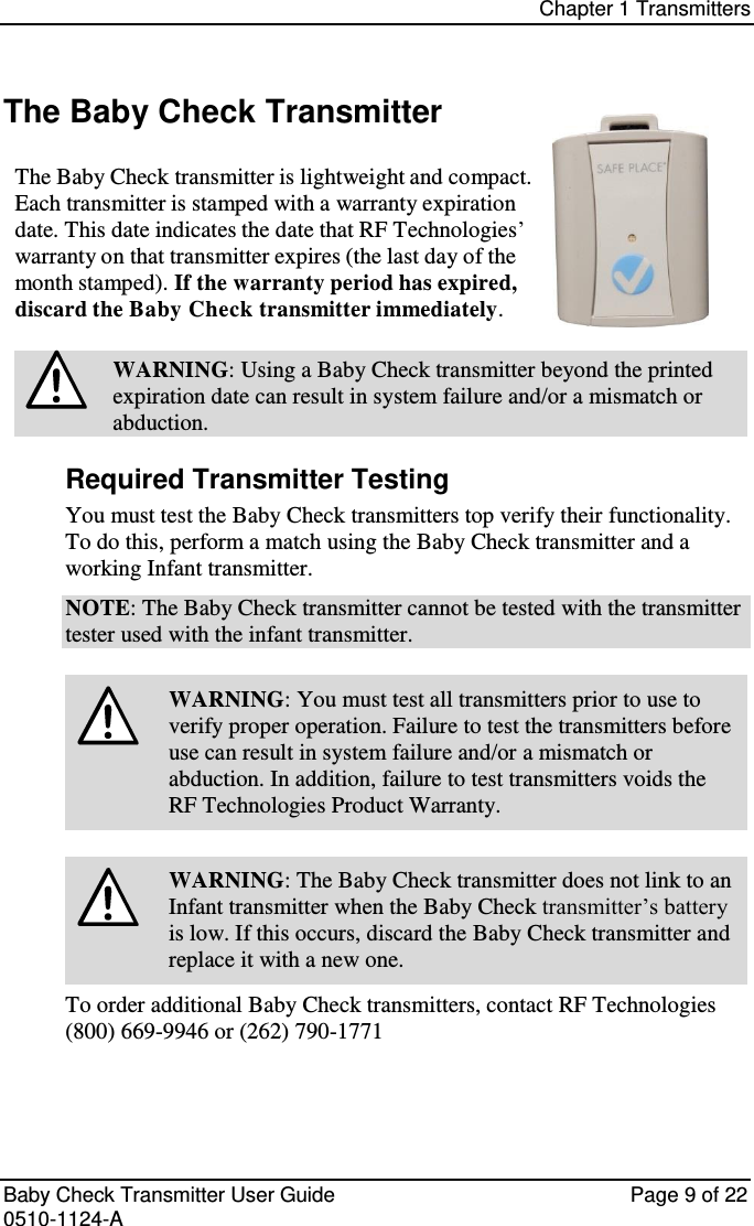 Chapter 1 Transmitters   Baby Check Transmitter User Guide   Page 9 of 22 0510-1124-A The Baby Check Transmitter  The Baby Check transmitter is lightweight and compact. Each transmitter is stamped with a warranty expiration date. This date indicates the date that RF Technologies’ warranty on that transmitter expires (the last day of the month stamped). If the warranty period has expired, discard the Baby Check transmitter immediately.  WARNING: Using a Baby Check transmitter beyond the printed expiration date can result in system failure and/or a mismatch or abduction. Required Transmitter Testing You must test the Baby Check transmitters top verify their functionality. To do this, perform a match using the Baby Check transmitter and a working Infant transmitter. NOTE: The Baby Check transmitter cannot be tested with the transmitter tester used with the infant transmitter.   WARNING: You must test all transmitters prior to use to verify proper operation. Failure to test the transmitters before use can result in system failure and/or a mismatch or abduction. In addition, failure to test transmitters voids the RF Technologies Product Warranty.   WARNING: The Baby Check transmitter does not link to an Infant transmitter when the Baby Check transmitter’s battery is low. If this occurs, discard the Baby Check transmitter and replace it with a new one. To order additional Baby Check transmitters, contact RF Technologies (800) 669-9946 or (262) 790-1771   