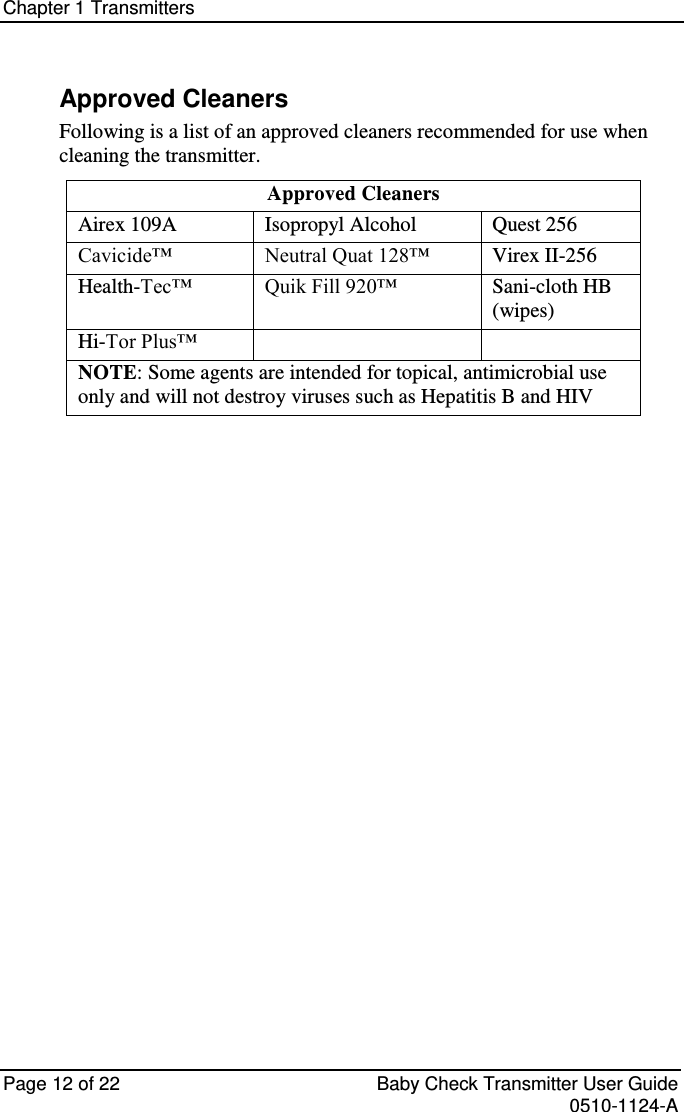Chapter 1 Transmitters   Page 12 of 22  Baby Check Transmitter User Guide   0510-1124-A Approved Cleaners Following is a list of an approved cleaners recommended for use when cleaning the transmitter.  Approved Cleaners Airex 109A      Isopropyl Alcohol Quest 256 Cavicide™ Neutral Quat 128™ Virex II-256 Health-Tec™    Quik Fill 920™ Sani-cloth HB (wipes) Hi-Tor Plus™   NOTE: Some agents are intended for topical, antimicrobial use only and will not destroy viruses such as Hepatitis B and HIV     