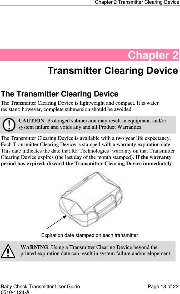 Chapter 2 Transmitter Clearing Device   Baby Check Transmitter User Guide   Page 13 of 22 0510-1124-A Chapter 2 Transmitter Clearing Device The Transmitter Clearing Device The Transmitter Clearing Device is lightweight and compact. It is water resistant; however, complete submersion should be avoided.  CAUTION: Prolonged submersion may result in equipment and/or system failure and voids any and all Product Warranties. The Transmitter Clearing Device is available with a two year life expectancy. Each Transmitter Clearing Device is stamped with a warranty expiration date. This date indicates the date that RF Technologies’ warranty on that Transmitter Clearing Device expires (the last day of the month stamped). If the warranty period has expired, discard the Transmitter Clearing Device immediately.  Expiration date stamped on each transmitter  WARNING: Using a Transmitter Clearing Device beyond the printed expiration date can result in system failure and/or elopement.  