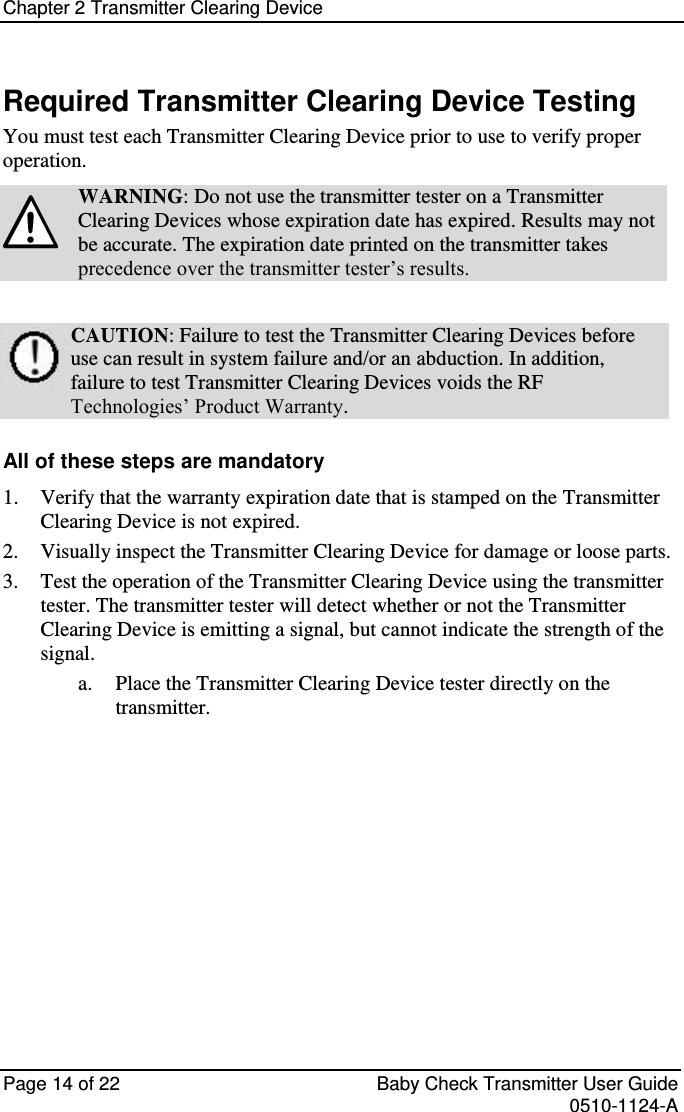 Chapter 2 Transmitter Clearing Device   Page 14 of 22  Baby Check Transmitter User Guide   0510-1124-A Required Transmitter Clearing Device Testing You must test each Transmitter Clearing Device prior to use to verify proper operation.  WARNING: Do not use the transmitter tester on a Transmitter Clearing Devices whose expiration date has expired. Results may not be accurate. The expiration date printed on the transmitter takes precedence over the transmitter tester’s results.   CAUTION: Failure to test the Transmitter Clearing Devices before use can result in system failure and/or an abduction. In addition, failure to test Transmitter Clearing Devices voids the RF Technologies’ Product Warranty.  All of these steps are mandatory 1. Verify that the warranty expiration date that is stamped on the Transmitter Clearing Device is not expired. 2. Visually inspect the Transmitter Clearing Device for damage or loose parts. 3. Test the operation of the Transmitter Clearing Device using the transmitter tester. The transmitter tester will detect whether or not the Transmitter Clearing Device is emitting a signal, but cannot indicate the strength of the signal. a. Place the Transmitter Clearing Device tester directly on the transmitter.    