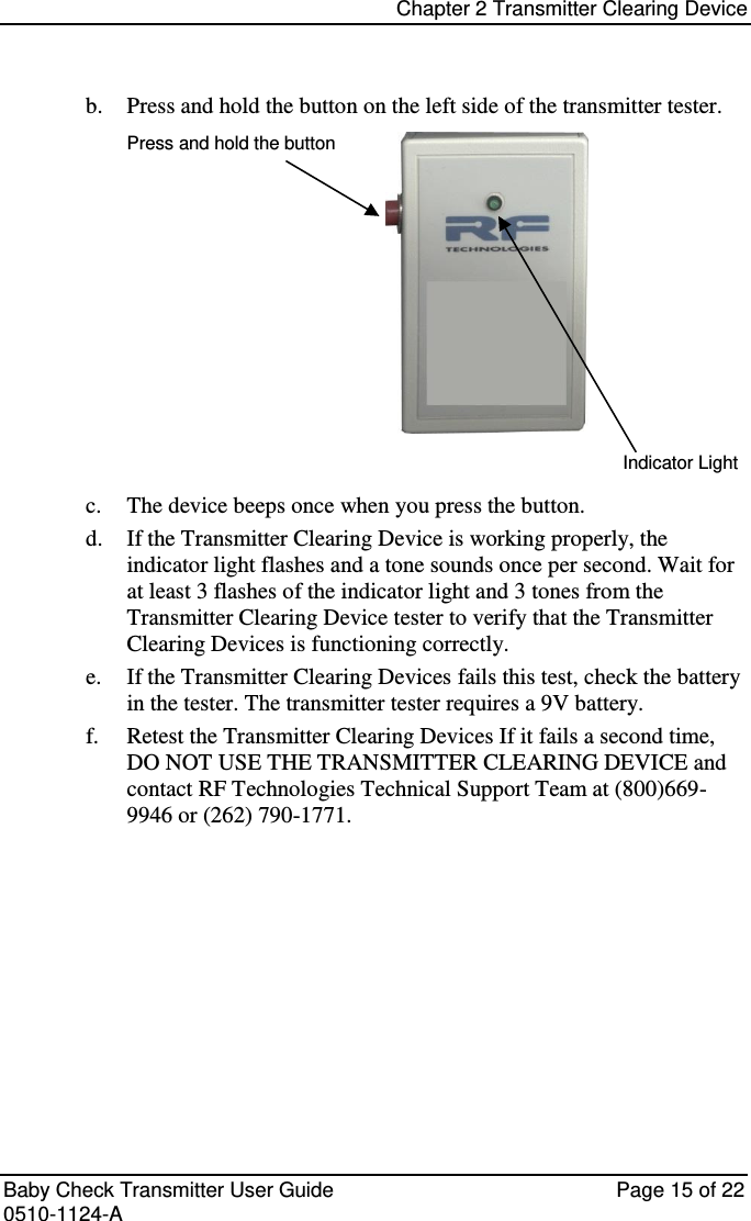 Chapter 2 Transmitter Clearing Device   Baby Check Transmitter User Guide   Page 15 of 22 0510-1124-A b. Press and hold the button on the left side of the transmitter tester. Press and hold the button           Indicator Light c. The device beeps once when you press the button. d. If the Transmitter Clearing Device is working properly, the indicator light flashes and a tone sounds once per second. Wait for at least 3 flashes of the indicator light and 3 tones from the Transmitter Clearing Device tester to verify that the Transmitter Clearing Devices is functioning correctly. e. If the Transmitter Clearing Devices fails this test, check the battery in the tester. The transmitter tester requires a 9V battery. f. Retest the Transmitter Clearing Devices If it fails a second time, DO NOT USE THE TRANSMITTER CLEARING DEVICE and contact RF Technologies Technical Support Team at (800)669-9946 or (262) 790-1771.    