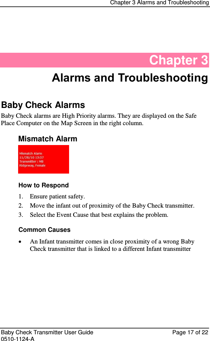 Chapter 3 Alarms and Troubleshooting   Baby Check Transmitter User Guide   Page 17 of 22 0510-1124-A Chapter 3 Alarms and Troubleshooting Baby Check Alarms Baby Check alarms are High Priority alarms. They are displayed on the Safe Place Computer on the Map Screen in the right column. Mismatch Alarm  How to Respond  Ensure patient safety. 1. Move the infant out of proximity of the Baby Check transmitter. 2. Select the Event Cause that best explains the problem. 3.Common Causes  An Infant transmitter comes in close proximity of a wrong Baby Check transmitter that is linked to a different Infant transmitter       