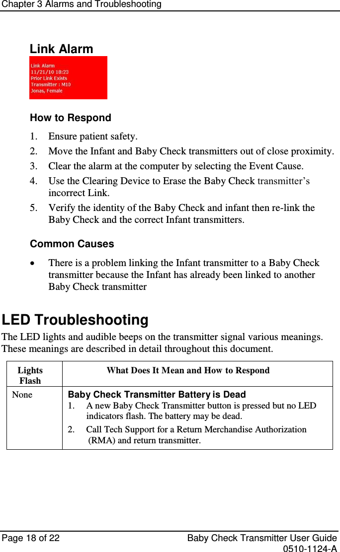 Chapter 3 Alarms and Troubleshooting   Page 18 of 22  Baby Check Transmitter User Guide   0510-1124-A Link Alarm  How to Respond  Ensure patient safety. 1. Move the Infant and Baby Check transmitters out of close proximity. 2. Clear the alarm at the computer by selecting the Event Cause. 3. Use the Clearing Device to Erase the Baby Check transmitter’s 4. incorrect Link.  Verify the identity of the Baby Check and infant then re-link the 5. Baby Check and the correct Infant transmitters. Common Causes  There is a problem linking the Infant transmitter to a Baby Check transmitter because the Infant has already been linked to another Baby Check transmitter LED Troubleshooting The LED lights and audible beeps on the transmitter signal various meanings. These meanings are described in detail throughout this document. Lights Flash What Does It Mean and How to Respond None Baby Check Transmitter Battery is Dead 1.  A new Baby Check Transmitter button is pressed but no LED indicators flash. The battery may be dead. 2.  Call Tech Support for a Return Merchandise Authorization (RMA) and return transmitter.    
