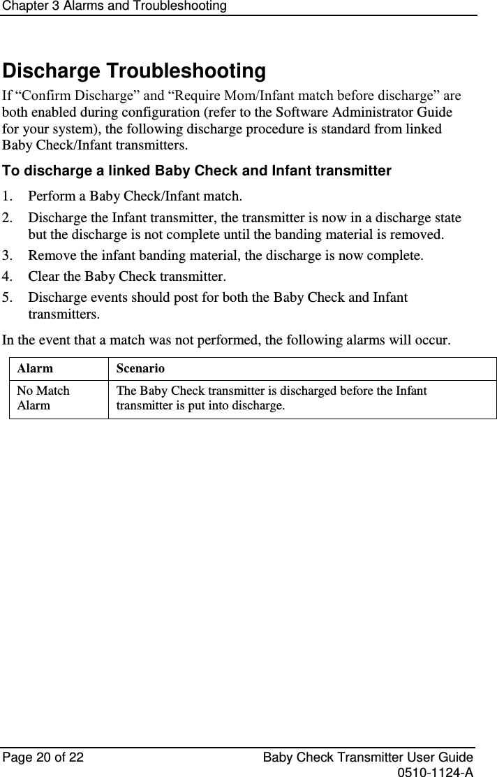 Chapter 3 Alarms and Troubleshooting   Page 20 of 22  Baby Check Transmitter User Guide   0510-1124-A Discharge Troubleshooting If “Confirm Discharge” and “Require Mom/Infant match before discharge” are both enabled during configuration (refer to the Software Administrator Guide for your system), the following discharge procedure is standard from linked Baby Check/Infant transmitters. To discharge a linked Baby Check and Infant transmitter 1. Perform a Baby Check/Infant match. 2. Discharge the Infant transmitter, the transmitter is now in a discharge state but the discharge is not complete until the banding material is removed. 3. Remove the infant banding material, the discharge is now complete. 4. Clear the Baby Check transmitter. 5. Discharge events should post for both the Baby Check and Infant transmitters. In the event that a match was not performed, the following alarms will occur. Alarm Scenario No Match Alarm The Baby Check transmitter is discharged before the Infant transmitter is put into discharge.        