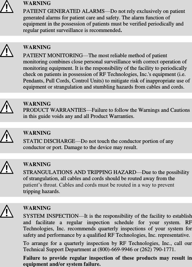    WARNING PATIENT GENERATED ALARMS—Do not rely exclusively on patient generated alarms for patient care and safety. The alarm function of equipment in the possession of patients must be verified periodically and regular patient surveillance is recommended.    WARNING PATIENT MONITORING—The most reliable method of patient monitoring combines close personal surveillance with correct operation of monitoring equipment. It is the responsibility of the facility to periodically check on patients in possession of RF Technologies, Inc.&apos;s equipment (i.e. Pendants, Pull Cords, Control Units) to mitigate risk of inappropriate use of equipment or strangulation and stumbling hazards from cables and cords.    WARNING PRODUCT WARRANTIES—Failure to follow the Warnings and Cautions in this guide voids any and all Product Warranties.    WARNING STATIC DISCHARGE—Do not touch the conductor portion of any conductor or port. Damage to the device may result.    WARNING STRANGULATIONS AND TRIPPING HAZARD—Due to the possibility of strangulation, all cables and cords should be routed away from the patient’s throat. Cables and cords must be routed in a way to prevent tripping hazards.    WARNING SYSTEM INSPECTION—It is the responsibility of the facility to establish and  facilitate  a  regular  inspection  schedule  for  your  system.  RF Technologies,  Inc.  recommends  quarterly  inspections  of  your  system  for safety and performance by a qualified RF Technologies, Inc. representative. To  arrange  for  a  quarterly  inspection  by  RF  Technologies,  Inc.,  call  our Technical Support Department at (800)-669-9946 or (262) 790-1771. Failure to provide regular inspection  of  these  products  may  result in equipment and/or system failure.    