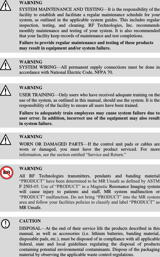    WARNING SYSTEM MAINTENANCE AND TESTING—It is the responsibility of the facility to establish and facilitate a regular maintenance  schedule for your system, as outlined in the applicable system guides. This  includes regular inspection,  testing,  and  cleaning.  RF  Technologies,  Inc.  recommends monthly maintenance  and  testing of your  system. It is  also  recommended that your facility keep records of maintenance and test completions. Failure to provide regular maintenance and testing of these products may result in equipment and/or system failure.    WARNING SYSTEM  WIRING—All  permanent  supply  connections  must  be  done  in accordance with National Electric Code, NFPA 70.    WARNING USER TRAINING—Only users who have received adequate training on the use of the system, as outlined in this manual, should use the system. It is the responsibility of the facility to ensure all users have been trained.  Failure to adequately train employees may cause system failure due to user error. In addition, incorrect use of the equipment may also result in system failure.    WARNING WORN  OR  DAMAGED  PARTS—If  the  control  unit  pads  or  cables  are worn  or  damaged,  you  must  have  the  product  serviced.  For  more information, see the section entitled “Service and Return.”    WARNING All  RF  Technologies  transmitters,  pendants  and  banding  material “PRODUCT” have been determined to be MR Unsafe as defined by ASTM F 2503-05. Use of “PRODUCT” in a Magnetic Resonance Imaging system will  cause  injury  to  patients  and  staff,  MR  system  malfunction  or “PRODUCT” malfunction. Do not bring “PRODUCT” into the MR system area and follow your facilities policies to classify and label “PRODUCT” as MR Unsafe.    CAUTION DISPOSAL—At the end of their service life the products described in this manual,  as  well  as  accessories  (i.e.  lithium  batteries,  banding  material, disposable pads, etc.), must be disposed of in compliance with all applicable federal,  state  and  local  guidelines  regulating  the  disposal  of  products containing potential environmental contaminants. Dispose of the packaging material by observing the applicable waste control regulations.  