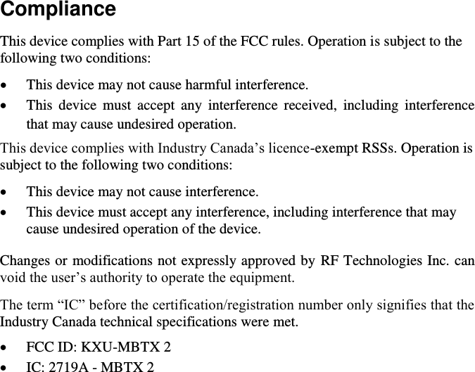 Compliance This device complies with Part 15 of the FCC rules. Operation is subject to the following two conditions:  This device may not cause harmful interference.  This  device  must  accept  any  interference  received,  including  interference that may cause undesired operation. This device complies with Industry Canada’s licence-exempt RSSs. Operation is subject to the following two conditions:  This device may not cause interference.  This device must accept any interference, including interference that may cause undesired operation of the device. Changes or modifications not expressly approved by RF Technologies Inc. can void the user’s authority to operate the equipment. The term “IC” before the certification/registration number only signifies that the Industry Canada technical specifications were met.  FCC ID: KXU-MBTX 2  IC: 2719A - MBTX 2            