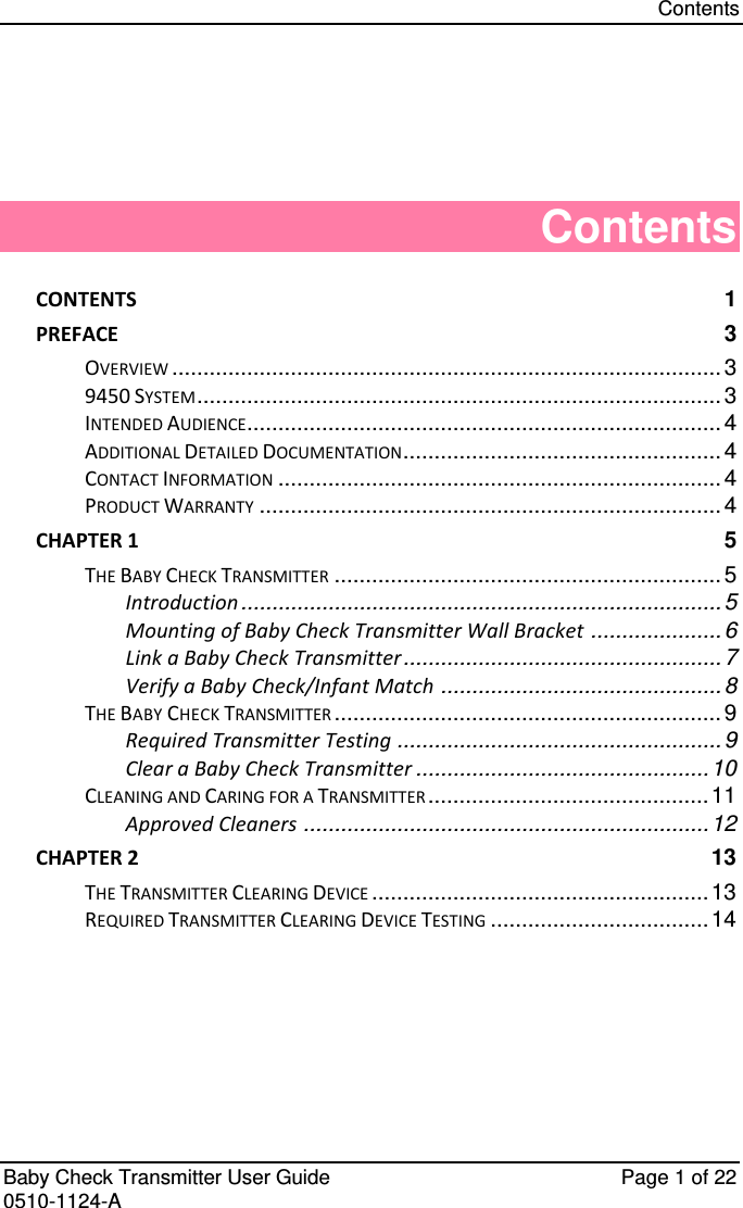 Contents    Baby Check Transmitter User Guide   Page 1 of 22 0510-1124-A Contents  CONTENTS  1 PREFACE  3 OVERVIEW ........................................................................................ 3 9450 SYSTEM .................................................................................... 3 INTENDED AUDIENCE ............................................................................ 4 ADDITIONAL DETAILED DOCUMENTATION ................................................... 4 CONTACT INFORMATION ....................................................................... 4 PRODUCT WARRANTY .......................................................................... 4 CHAPTER 1  5 THE BABY CHECK TRANSMITTER .............................................................. 5 Introduction ............................................................................. 5 Mounting of Baby Check Transmitter Wall Bracket ..................... 6 Link a Baby Check Transmitter ................................................... 7 Verify a Baby Check/Infant Match ............................................. 8 THE BABY CHECK TRANSMITTER .............................................................. 9 Required Transmitter Testing .................................................... 9 Clear a Baby Check Transmitter ............................................... 10 CLEANING AND CARING FOR A TRANSMITTER ............................................. 11 Approved Cleaners ................................................................. 12 CHAPTER 2 13 THE TRANSMITTER CLEARING DEVICE ...................................................... 13 REQUIRED TRANSMITTER CLEARING DEVICE TESTING ................................... 14   