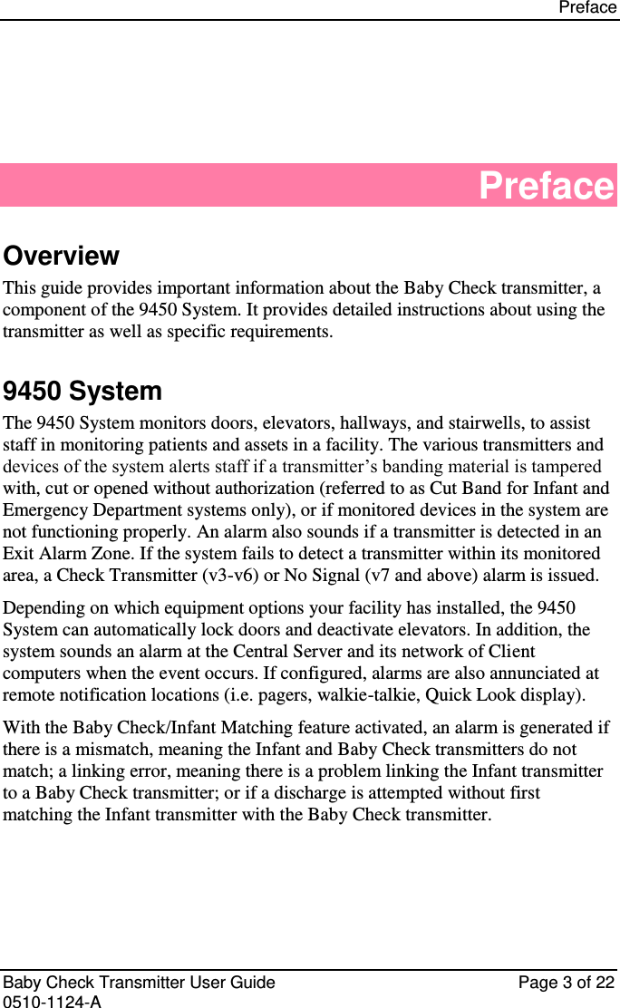 Preface    Baby Check Transmitter User Guide   Page 3 of 22 0510-1124-A Preface Overview This guide provides important information about the Baby Check transmitter, a component of the 9450 System. It provides detailed instructions about using the transmitter as well as specific requirements. 9450 System The 9450 System monitors doors, elevators, hallways, and stairwells, to assist staff in monitoring patients and assets in a facility. The various transmitters and devices of the system alerts staff if a transmitter’s banding material is tampered with, cut or opened without authorization (referred to as Cut Band for Infant and Emergency Department systems only), or if monitored devices in the system are not functioning properly. An alarm also sounds if a transmitter is detected in an Exit Alarm Zone. If the system fails to detect a transmitter within its monitored area, a Check Transmitter (v3-v6) or No Signal (v7 and above) alarm is issued. Depending on which equipment options your facility has installed, the 9450 System can automatically lock doors and deactivate elevators. In addition, the system sounds an alarm at the Central Server and its network of Client computers when the event occurs. If configured, alarms are also annunciated at remote notification locations (i.e. pagers, walkie-talkie, Quick Look display). With the Baby Check/Infant Matching feature activated, an alarm is generated if there is a mismatch, meaning the Infant and Baby Check transmitters do not match; a linking error, meaning there is a problem linking the Infant transmitter to a Baby Check transmitter; or if a discharge is attempted without first matching the Infant transmitter with the Baby Check transmitter.    