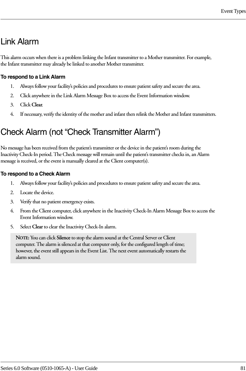 Series 6.0 Software (0510-1065-A) - User Guide  81Event TypesLink AlarmThis alarm occurs when there is a problem linking the Infant transmitter to a Mother transmitter. For example, the Infant transmitter may already be linked to another Mother transmitter.To respond to a Link Alarm1.    Always follow your facility’s policies and procedures to ensure patient safety and secure the area.2.    Click anywhere in the Link Alarm Message Box to access the Event Information window.3.    Click Clear.4.    If necessary, verify the identity of the mother and infant then relink the Mother and Infant transmitters.Check Alarm (not “Check Transmitter Alarm”)No message has been received from the patient’s transmitter or the device in the patient’s room during the Inactivity Check-In period. The Check message will remain until the patient’s transmitter checks in, an Alarm message is received, or the event is manually cleared at the Client computer(s).To respond to a Check Alarm1.    Always follow your facility’s policies and procedures to ensure patient safety and secure the area.2.    Locate the device.3.    Verify that no patient emergency exists.4.    From the Client computer, click anywhere in the Inactivity Check-In Alarm Message Box to access the Event Information window.5.    Select Clear to clear the Inactivity Check-In alarm.NOTE: You can click Silence to stop the alarm sound at the Central Server or Client computer. The alarm is silenced at that computer only, for the configured length of time; however, the event still appears in the Event List. The next event automatically restarts the alarm sound. 